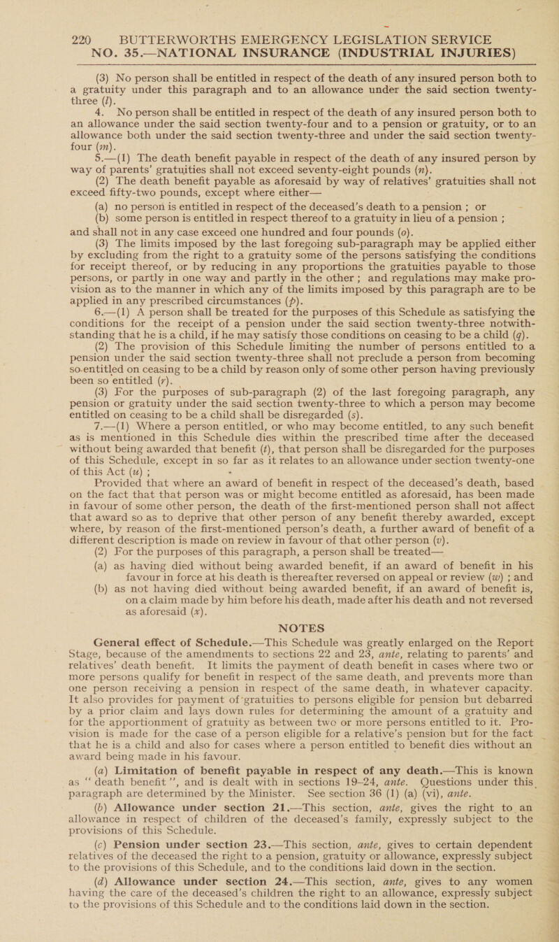 NO. 35.—NATIONAL INSURANCE (INDUSTRIAL INJURIES) (3) No person shall be entitled in respect of the death of any insured person both to a gratuity under this paragraph and to an allowance under the said section twenty- three (/). . 4. No person shall be entitled in respect of the death of any insured person both to an allowance under the said section twenty-four and to a pension or gratuity, or to an allowance both under the said section twenty-three and under the said section twenty- four (m). 5.—(1) The death benefit payable in respect of the death of any insured ree by way of parents’ gratuities shall not exceed seventy-eight pounds (7). (2) The death benefit payable as aforesaid by way of relatives’ gratuities shall not exceed fifty-two pounds, except where either— (a) no person is entitled in respect of the deceased’s death to a pension ; or (b) some person is entitled in respect thereof to a gratuity in lieu of a pension ; and shall not in any case exceed one hundred and four pounds (0). (3) The limits imposed by the last foregoing sub-paragraph may be applied either by excluding from the right to a gratuity some of the persons satisfying the conditions for receipt thereof, or by reducing in any proportions the gratuities payable to those persons, or partly in one way and partly in the other; and regulations may make pro- vision as to the manner in which any of the limits imposed by this paragraph are to be applied in any prescribed circumstances (). 6.—(1) A person shall be treated for the purposes of this Schedule as satisfying the conditions for the receipt of a pension under the said section twenty-three notwith- standing that he is a child, if he may satisfy those conditions on ceasing to be a child (9). (2) The provision of this Schedule limiting the number of persons entitled to a pension under the said section twenty-three shall not preclude a person from becoming so-entitled on ceasing to be a child by reason only of some other person having previously been so entitled (7). (3) For the purposes of sub-paragraph (2) of the last foregoing paragraph, any pension or gratuity under the said section twenty-three to which a person may become entitled on ceasing to be a child shall be disregarded (s). 7.—(1) Where a person entitled, or who - may become entitled, to any such benefit as is mentioned in this Schedule dies within the prescribed time after the deceased ~ without being awarded that benefit (¢), that person shall be disregarded for the purposes of this Schedule, except in so far as it relates to an allowance under section twenty-one of this Act (z) ; - Provided that where an award of benefit in respect of the deceased’s death, based on the fact that that person was or might become entitled as aforesaid, has been made in favour of some other person, the death of the first-mentioned person shall not affect that award so as to deprive that other person of any benefit thereby awarded, except where, by reason of the first-mentioned person’s death, a further award of benefit of a different description is made on review in favour of that other person (v). (2) For the purposes of this paragraph, a person shall be treated— (a) as having died without being awarded benefit, if an award of benefit in his favour in force at his death is thereafter reversed on appeal or review (w) ; and (b) as not having died without being awarded benefit, if an award of benefit is, ona claim made by him before his death, made after his death and not reversed as aforesaid (7%). NOTES General effect of Schedule.—This Schedule was greatly enlarged on the Report Stage, because of the amendments to sections 22 and 23, ante, relating to parents’ and relatives’ death benefit. It limits the payment of death benefit in cases where two or more persons qualify for benefit in respect of the same death, and prevents more than one person receiving a pension in respect of the same death, in whatever capacity. It also provides for payment of*gratuities to persons eligible for pension but debarred by a prior claim and lays down rules for determining the amount of a gratuity and for the apportionment of gratuity as between two or more persons entitled to it. Pro- vision is made for the case of a person eligible for a relative’s pension but for the fact award being made in his favour. (a) Limitation of benefit payable in respect of any death.—This is known paragraph are determined by the Minister. See section 36 (1) (a) (vi), ante. (5) Allowance under section 21.—This section, amie, gives the right to an allowance in respect of children of the deceased’s family, expressly subject to the provisions of this Schedule. (c) Pension under section 23.—This section, ante, gives to certain dependent to the provisions of this Schedule, and to the conditions laid down in the section. (d) Allowance under section 24.—This section, ante, gives to any women having the care of the deceased’s children the right to an allowance, expressly subject to the provisions of this Schedule and to the conditions laid down in the section. 