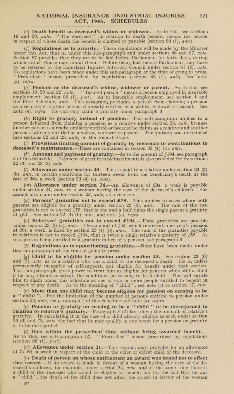 ACT, 1946. SCHEDULES  (e) Death benefit as deceased’s widow or widower.—As to this, see sections 19 and 20, ante. ‘‘ The deceased ’’, in relation to death benefit, means the person in respect of whose death the benefit is claimed or payable (section 88 (1), ante). (f) Regulations as to priority.—These regulations will be made by the Minister under this Act, that is, under this sub-paragraph and under sections 86 and 87, ante. Section 87 provides that they are to be laid before Parliament for forty days, during which either House may annul them. Before being laid before Parliament they have to be referred to the Industrial Injuries Advisory Council under section 61 (2), ante. No regulations have been made under this sub-paragraph at the time of going to press. ““Prescribed ’’ means prescribed by regulations (section 88 (1), ante). See note (A), infra. (g) Pension as the deceased’s widow, widower or parent.—As to this, see sections 19, 20 and 22, ante. ‘‘ Insured person ’’ means a person employed in insurable employment (section 88 (1), post). As to insurable employment, see section 1 and the First Schedule, ante. This paragraph precludes a person from claiming a pension as a relative if another person is already entitled as a widow, widower or parent. See note (h), infra. He can only claim a gratuity under paragraph 3. (h) Right to gratuity instead of pension.—This sub-paragraph applies to a person debarred from claiming a pension as a relative under section 23, ante, because another person is already similarly entitled or because he claims as a relative and another person is already entitled as a widow, widower or parent. The gratuity was introduced into sections 22 and 23, ante, on the Report Stage. (1) Provisions limiting amount of gratuity by reference to contributions to deceased’s maintenance.—These are contained in section 35 (4) (b), ante. (k) Amount and payment of gratuity.—As to the amount of £104, see paragraph 5 of this Schedule. Payment of gratuities by instalments is also provided for by sections 22 (3) and 23 (3), ante. (7) Allowance under section 23.—This is paid to a relative under section 23 (3) (b), ante, in certain conditions for thirteen weeks from the beneficiary’s death at the rate of 36s. a week (section 23 (4) (c), ante). (m) Allowance under section 24.—An allowance of 20s. a week is payable under section 24, ante, to a woman having the care of the deceased’s children. She cannot also claim under section 23, ante, as a relative. (n) Parents’ gratuities not to exceed £78.—This applies: to cases where both parents are eligible for a gratuity under section 22 (3), ante. The sum of the two gratuities is not to exceed £78, that is one and a half times the single parent’s gratuity of £52. See section 22 (4) (b), ante, and note (0), infra. (0) Relatives’ gratuities not to exceed £104.—These gratuities are payable under section 23 (3) (a), ante. The amount of £52, which represents one year’s pension _at 20s. a week, is fixed by section 23 (4) (b), ante. The sum of the gratuities payable to relatives is not to exceed £104, that is twice a single relative’s gratuity of £52. As to a person being entitled to a gratuity in lieu of a pension, see paragraph 3. (p) Regulations as to apportioning sgratuities.—None have been made under this sub-paragraph at the time of going to press. (q) Ghild to be eligible for pension under section 23.—See section 23 (6) and (7), ante, as to a relative who was a child at the deceased’s death. He is, unless permanently incapable of self-support, not eligible for benefit under that section. This sub-paragraph gives power to treat him as eligible for pension while still a child if he may otherwise satisfy the conditions on ceasing to be a child. This will entitle him to claim under this Schedule as one of two or more people entitled to benefit in respect of any death. As to the meaning of “‘ child’, see note (c) to section 17, ante. (y) More than one child may become eligible for pension on ceasing to be a ‘‘ child ’’.—For the limitation of the number of persons entitled to pension under section 23, ante, see paragraph 1 of this Schedule and note (a), supra. (s) Pension or gratuity on ceasing to be a ‘‘ child ’’ to be disregarded in relation to relative’s gratuity.— Paragraph 5 (2) lays down the amount of relative’s gratuity. In calculating it in the case of a child already eligible as such under section 23 (6) and (7), ante, the fact that he may qualify in any event for a pension or gratuity is to be disregarded. (t) Dies within the prescribed time without being awarded benefit.— As to this, see sub-paragraph (2). ‘‘ Prescribed’’ means prescribed by regulations (section 88 (1), post). (4) Allowance under section 21.—This section, ante, provides for an allowance of 7s. 6d. a week in respect of the child or the elder or eldest child of the deceased. (v) Death of person on whose entitlement an award was based not to affect that award.—If an award is made in favour of a woman having the care of the de- ceased’s children, for example, under section 24, ante, and at the same time there is a child of the deceased who would be eligible for benefit but for the fact that he was N*