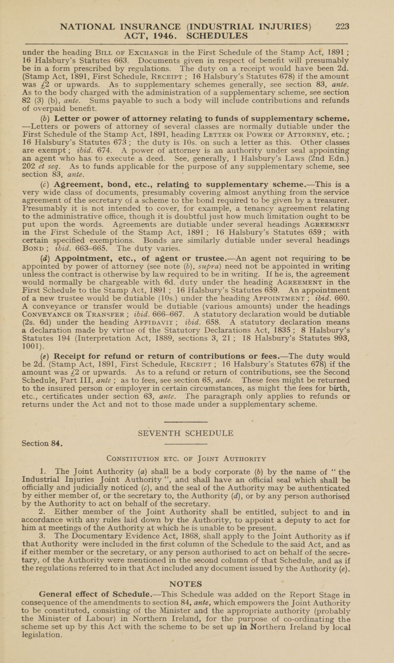 ACT, 1946. SCHEDULES under the heading Birt or EXCHANGE in the First Schedule of the Stamp Act, 1891 ; 16 Halsbury’s Statutes 663. Documents given in respect of benefit will presumably be in a form prescribed by regulations. The duty on a receipt would have been 2d. (Stamp Act, 1891, First Schedule, RecEript ; 16 Halsbury’s Statutes 678) if the amount was {2 or upwards. As to supplementary schemes generally, see section 83, ante... As to the body charged with the administration of a supplementary scheme, see section 82 (3) (b), ante. Sums payable to such a body will include contributions and refunds of overpaid benefit. (6) Letter or power of attorney relating to funds of suppiementary scheme. —Letters or powers of attorney of several classes are normally dutiable under the First Schedule of the Stamp Act, 1891, heading LETTER OR POWER OF ATTORNEY, etc. ; 16 Halsbury’s Statutes 673; the duty is 10s. on such a letter as this. Other classes are exempt; zbid. 674. A power of attorney is an authority under seal appointing an agent who has to execute a deed. See, generally, 1 Halsbury’s Laws (2nd Edn.) 202 et seq. As to funds applicable for the purpose of any supplementary scheme, see section 83, ante. (c) Agreement, bond, etc., relating to supplementary scheme.—tThis is a very wide class of documents, presumably covering almost anything from the service agreement of the secretary of a scheme to the bond required to be given by a treasurer. Presumably it is not intended to cover, for example, a tenancy agreement relating to the administrative office, though it is doubtful just how much limitation ought to be put upon the words. Agreements are dutiable under several headings AGREEMENT in the First Schedule of the Stamp Act, 1891; 16 Halsbury’s Statutes 659; with certain specified exemptions. Bonds are similarly dutiable under several headings Bonp ; ibid. 663-665. The duty varies. (4) Appointment, etc., of agent or trustee.—An agent not requiring to be appointed by power of attorney (see note (b), supra) need not be appointed in writing unless the contract is otherwise by law required to be in writing. If he is, the agreement would normally be chargeable with 6d. duty under the heading AGREEMENT in the First Schedule to the Stamp Act, 1891; 16 Halsbury’s Statutes 659. An appointment of a new trustee would be dutiable (10s.) under the heading APPOINTMENT ; 2bid. 660. A conveyance or transfer would be dutiable (various amounts) under the headings CONVEYANCE OR TRANSFER ; ibid. 666-667. A statutory declaration would be dutiable (2s. 6d) under the heading ArFFiDaviT; zbid. 658. &lt;A statutory declaration means a declaration made by virtue of the Statutory Declarations Act, 1835; 8 Halsbury’s Statutes 194 (Interpretation Act, 1889, sections 3, 21; 18 Halsbury’s Statutes 993, 1001). (e) Receipt for refund or return of contributions or fees.—The duty would be 2d. (Stamp Act, 1891, First Schedule, Receipt; 16 Halsbury’s Statutes 678) if the amount was £2 or upwards. As to a refund or return of contributions, see the Second Schedule, Part III, ante ; as to fees, see section 65, ante. These fees might be returned to the insured person or employer in certain circumstances, as might the fees for birth, etc., certificates under section 63, ante. The paragraph only applies to refunds or returns under the Act and not to those made under a supplementary scheme. ' SEVENTH SCHEDULE Section 84, CONSTITUTION ETC. OF JOINT AUTHORITY 1. The Joint Authority (a) shall be a body corporate (b) by the name of ‘“‘ the Industrial Injuries Joint Authority’, and shall have an official seal which shall be officially and judicially noticed (c), and the seal of the Authority may be authenticated by either member of, or the secretary to, the Authority (d), or by any person authorised by the Authority to act on behalf of the secretary. 2. Either member of the Joint Authority shall be entitled, subject to and in accordance with any rules laid down by the Authority, to appoint a deputy to act for him at meetings of the Authority at which he is unable to be present. 3. The Documentary Evidence Act, 1868, shall apply to the Joint Authority as if that Authority were included in the first column of the Schedule to the said Act, and as if either member or the secretary, or any person authorised to act on behalf of the secre- tary, of the Authority were mentioned in the second column of that Schedule, and as if the regulations referred to in that Act included any document issued by the Authority (e). NOTES General effect of Schedule.—This Schedule was added on the Report Stage in consequence of the amendments to section 84, ante, which empowers the Joint Authority to be constituted, consisting of the Minister and the appropriate authority (probably the Minister of Labour) in Northern Ireland, for the purpose of co-ordinating the scheme set up by this Act with the scheme to be set up in Northern Ireland by local legislation.
