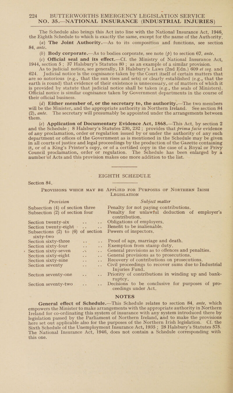 = The Schedule also brings this Act into line with the National Insurance Act, 1946, the Eighth Schedule to which is exactly the same, except for the name of the Authority, (a) The Joint Authority.—As to its composition and functions, see section 84, ante. (6) Body corporate.—As to bodies corporate, see note (p) to section 67, ante. (c) Official seal and its effect.—Cf. the Ministry of National Insurance Act, 1944, section 5; 37 Halsbury’s Statutes 80 ; as an example of a similar provision. As to judicial notice, see generally, 13 Halsbury’s Laws (2nd Edn.) 609 et seg. and 624. Judicial notice is the cognisance taken by-the Court itself of certain matters that are so notorious (e.g., that the sun rises and sets) or clearly established (e.g., that the earth is round) that evidence of their existence is unnecessary, or of matters of which it is provided by statute that judicial notice shall be taken (e.g., the seals of Ministers). Official notice is similar cognisance taken by Government departments in the course of their official business. (@) Either member of, or the secretary to, the authority.—The two members will be the Minister, and the appropriate authority in Northern Ireland. See section 84 (2), ante. Thesecretary will presumably be appointed under the arrangements between them. (e) Application of Documentary Evidence Act, 1868.—This Act, by section 2 and the Schedule ; 8 Halsbury’s Statutes 230, 232 ; provides that prima facie evidence of any proclamation, order or regulation issued by or under the authority of any such department or offices of the Government as is mentioned in the Schedule may be given in all courts of justice and legal proceedings by the production of the Gazette containing it, or of a King’s Printer’s copy, or of a certified copy in the case of a Royal or Privy Council proclamation, order or regulation. The Schedule has been enlarged by a number of Acts and this provision makes one more addition to the list. EIGHTH SCHEDULE Section 84. PROVISIONS WHICH MAY BE APPLIED FOR PuRPOSES OF NORTHERN IRISH Provision Subject matter Subsection (4) of section three Penalty for not paying contributions. Subsection (2) of section four Penalty for unlawful deduction of employer’s contribution, Section twenty-six ks .. Obligations of employers. Section twenty-eight - .. .. Benefit to be inalienable. Subsections (2) to (6) of section Powers of inspectors. sixty-two Section sixty-three ae .. Proof of age, marriage and death. Section sixty-four es .. Exemption from stamp duty. Section sixty-seven < .. General provisions as to offences and penalties, Section sixty-eight 7 .. General provisions as to prosecutions. Section sixty-nine a .. Recovery of contributions on prosecutions. Section seventy iy .. Civil proceedings to recover sums due to Industrial . Injuries Fund. Section seventy-one me .. Priority of contributions in winding up and bank- ruptcy. Section seventy-two a8 .. Decisions to be conclusive for purposes of pro- ceedings under Act. NOTES General effect of Schedule.—This Schedule relates to section 84, ante, which empowers the Minister to make arrangements with the appropriate authority in Northern Ireland for co-ordinating this system of insurance with any system introduced there by legislation passed by the Parliament of Northern Ireland, and to make the provisions here set out applicable also for the purposes of the Northern Irish legislation. Cf. the Sixth Schedule of the Unemployment Insurance Act, 1935 ; 28 Halsbury’s Statutes 575. The National Insurance Act, 1946, does not contain a Schedule corresponding with this one. Cee eee a i as