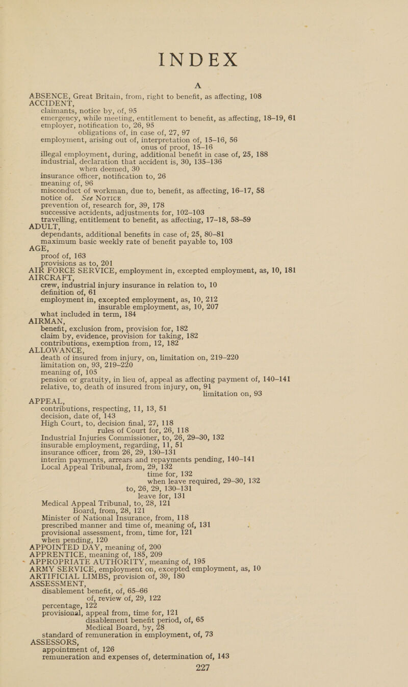 t INDEX A ABSENCE, Great Britain, from, right to benefit, as affecting, 108 ACCIDENT, claimants, notice by, of, ‘95 emergency, while meeting, entitlement to benefit, as affecting, 18-19, 61 employer, notification to, 26, 95 obligations of, in case of, 27, 97 employment, arising out of, interpretation of, 15-16, 56 onus of proof, 15-16 illegal employment, during, additional benefit in case of, 25, 188 industrial, declaration that accident is, 30, 135-136 when deemed, 30 insurance officer, notification to, 26 misconduct of workman, due to, benefit, as affecting, 16-17, 58 notice of. See NoTicE prevention of, research for, 39, 178 successive actidents, adjustments for, 102-103 travelling, entitlement to benefit, as affecting, 17-18, 58-59 ADULT, dependants, additional benefits in case of, 25, 80-81 ee basic weekly rate of benefit payable to, 103 proof of, 163 provisions as to, 201 AIR FORCE SERVICE, employment in, excepted employment, as, 10, 181 AIRCRAFT, crew, industrial injury insurance in relation to, 10 definition of, 61 employment in, excepted employment, as, 10, 212 insurable employment, as, 10, 207 what included in term, 184 AIRMAN, benefit, exclusion from, provision for, 182 claim by, evidence, provision for taking, 182 contributions, exemption from, 12, 182 ALLOWANCE, death of insured from injury, on, EEE ON on, 219-220 limitation on, 93, 219-220 meaning of, 105 pension or gratuity, in lieu of, appeal as affecting payment of, 140-141 relative, to, death of insured from injury, on, 91 limitation on, 93 APPEAL, contributions, respecting, 11, 13, 51 decision, date of, 143 High Court, to, decision final, 27, 118 rules of Court for, 26, 118 Industrial Injuries Commissioner, to, 26, 29-30, 132 insurable employment, regarding, if, 51 insurance officer, from 26, 29, 130-131 interim payments, arrears and repayments pending, 140-141 Local Appeal Tribunal, from, 29, 132 time for, 132 when leave required, 29-30, 132 to, 26, 29, 130-131 leave for, 131 Medical Appeal Tribunal, to, 28, 121 Board, from, 28, 121 Minister of National Insurance, from, 118 prescribed manner and time of, meaning of, 131 provisional assessment, from, time for, 121 when pending, 120 APPOINTED DAY, meaning of, 200 APPRENTICE, meaning of, 185, 209 APPROPRIATE AUTHORITY, meaning of, 195 ARMY SERVICE, employment on, excepted employment, as, 10 ARTIFICIAL LIMBS, provision of, 39, 180 ASSESSMENT, disablement benefit, of, 65-66 of, review ‘of, 29, 122 percentage, 122 provisional, appeal from, time for, 121 disablement benefit period, of, 65 Medical Board, by, 28 standard of remuneration in employment, of, 73 ASSESSORS, appointment of, 126 remuneration and expenses of, determination of, 143