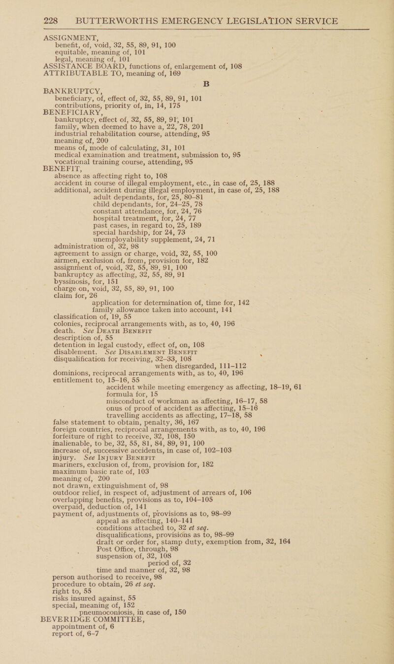  ASSIGNMENT, benefit, of, void, 32, 55, 89, 91, 100 equitable, meaning of, 101 legal, meaning of, 101 ASSISTANCE BOARD, functions of, enlargement of, 108 ATTRIBUTABLE TO, meaning of, 169 B BANKRUPTCY, beneficiary, of, effect of, 32, 55, 89, 91, 101 contributions, ‘priority of, in, 14, 175 BENEFICIARY, bankruptcy, effect of, 32, 55, So, 915 LOT family, when deemed to have a, 22, 78, 201 industrial rehabilitation course, attending, 95 meaning of, 200 means of, mode of calculating, 31, 101 medical examination and treatment, submission to, 95 vocational training course, attending, 95 BENEFIT, absence as affecting right to, 108 accident in course of illegal employment, etc., in case of, 25, 188 additional, accident during illegal employment, in case of, 25, 188 adult dependants, for, 25, 80-81 : child dependants, for, 24—25, 78 constant attendance, for, 24, 76 hospital treatment, for, 24, 77 past cases, in regard to, 25, 189 special hardship, for 24, 73 unemployability supplement, 24, 71 administration of, 32, 98 agreement to assign or charge, void, 32, 55, 100 airmen, exclusion of, from, provision for, 182 assignment of, void, 32, 55, 89, 91, 100 bankruptcy as affecting, 32, 55, 89, 91 byssinosis, for, 151 charge on, void, 32, 55, 89, 91, 100 claim for, 26 application for determination of, time for, 142 family allowance taken into account, 141 classification of, 19, 55 colonies, reciprocal arrangements with, as to, 40, 196 death. See DEATH BENEFIT description of, 55 detention in legal custody, effect rs on, 108 disablement. See DISABLEMENT BENEFIT . disqualification for receiving, 32-33, 108 when disregarded, 111-112 dominions, reciprocal arrangements with, as to, 40, 196 entitlement to, 15-16, 55 accident while meeting emergency as affecting, 18-19, 61 formula for, 15 misconduct of workman as affecting, 16-17, 58 onus of proof of accident as affecting, 15-16 travelling accidents as affecting, 17-18, 58 false statement to obtain, penalty, 36, 167 foreign countries, reciprocal arrangements with, as to, 40, 196 forfeiture of right to receive, 32, 108, 150 inalienable, to be, 32, 55, 81, 84, 89, ‘91, 100 increase of, successive accidents, in case of, 102-103 injury. See INJURY BENEFIT mariners, exclusion of, from, provision for, 182 maximum basic rate of, 103 meaning of, 200 not drawn, extinguishment of, 98 outdoor relief, in respect of, adjustment of arrears of, 106 overlapping benefits, provisions as to, 104-105 overpaid, deduction ‘ot, 141 payment of, adjustments of, provisions as to, 98-99 appeal as affecting, 140-141 conditions attached to, 32 ef seq. disqualifications, provisions as to, 98-99 draft or order for, stamp duty, exemption from, 32, 164 Post Office, through, 98 suspension ‘of, 32, 108 period of, 32 time and manner of, 32, 98 person authorised to receive, 98 procedure to obtain, 26 et seq. right to, 55 risks insured against, 55 special, meaning of, 152 pneumoconiosis, in case of, 150 BEVERIDGE COMMITTEE, appointment of, 6 report of, 6-7