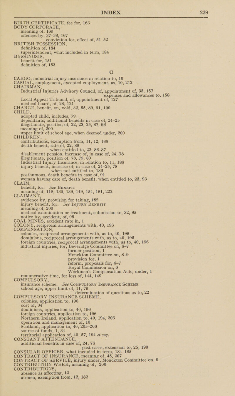 BIRTH CERTIFICATE, fee for, 163 BODY CORPORATE, - meaning of, 169 offences by, 37-38, 167 conviction for, effect of, 51-52 BRITISH POSSESSION, definition of, 184 superintendent, what included in term, 184 BYSSINOSIS, benefit for, 151 definition of, 153 Cc CARGO, industrial injury insurance in relation to, 10 CASUAL, employment, excepted employment, as, 10, 212 CHAIRMAN Industrial Injuries Advisory Council, of, appointment of, 33, 157 expenses and allowances to, 158 Local Appeal Tribunal, of, appointment of, 127 medical board, of, 28, 121 CHARGE, benefit, on, void, 32, 55, 89, 91, 100 CHILD, adopted child, includes, 79 dependants, additional benefits in case of, 24-25 illegitimate, position of, 22, 23, 25, 87, 93 meaning of, 200 upper limit of school age, when deemed under, 200 CHILDREN, . contributions, exemption from, 11, 12, 186 death benefit, rate of, 22, 86 when entitled to, 22, 86-87 disablement pension, increase of, in case of, 24, 78 illegitimate, position of, 78, 79, 80 Industrial Injury Insurance, in relation to, 11, 186 injury benefit, increase of, in case of, 24—25, 78 when not entitled to, 186 posthumous, death benefits in case of, 91 woman having care of, death benefit, ‘when entitled to, 23, 93 CLAIM, benefit, for. See BENEFIT meaning of, 118, 130, 139, 149, 154, 161, 222 CLAIMANT, evidence by, provision for taking, 182 injury benefit, for. See INJURY BENEFIT meaning of, 200 medical examination or treatment, submission to, 32, 95 notice by, accident, of, 95 COAL MINES, accident rate in, 1 COLONY, reciprocal arrangements with, 40, 196 COMPENSATION, colonies, reciprocal arrangements with, as to, 40, 196 dominions, reciprocal arrangements with, as ‘to, 40, 196 foreign countries, reciprocal arrangements with, as to, 40, 196 industrial injuries, for, Beveridge Committee on, 6—7 former position, 1 Monckton Committee on, 8-9 provision for, 1 reform, proposals for, 6-7 Royal Commission on, 6 Workmen’s Compensation Acts, under, 1 pemmcrate time, for loss of, 144, 149 COMPULSORY, insurance scheme. See Computsory INSURANCE SCHEME school age, upper limit of, 11, 79 determination of questions as to, 22 COMPULSORY INSURANCE SCHEME, colonies, application to, 196 cost of, 34 dominions, application to, 40, 196 foreign countries, application to, 196 Northern Ireland, application to, 40, 194, 206 operation and management of, 10 Scotland, application to, 40, 205-206 source of funds, 1, 34 territorial application of, 40, 57, 194 et seq. CONSTANT ATTENDAN CE, additional benefits in case ‘of, 24, 76 past cases, extension to, 25, 190 CONSULAR OFFICER, what inciuded in term, 184-185 CONTRACT OF INSURANCE, meaning of, 45, 207 CONTRACT OF SERVICE, injury under, Monckton Committee on, 9 CONTRIBUTION WEEK, meaning of, CONTRIBUTIONS, absence as affecting, 12 airmen, exemption from, 12, 182