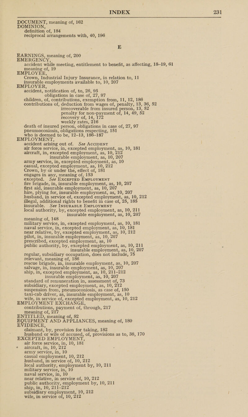 DOCUMENT, meaning of, 162 DOMINION, definition of, 184 reciprocal arrangements with, 40, 196 E EARNINGS, meaning of, 200 EMERGENCY, accident while meeting, entitlement to benefit, as affecting, 18-19, 61 meaning of, 19 EMPLOYEE, Crown, Industrial Injury Insurance, in relation to, 11 insurable employments available to, 10, 207 EMPLOYER, accident, notification of, to, 26, 95 obligations in case of, 27, 97 children, of, contributions, exemption from, 11, 12, 186 contributions of, deduction from wages of, penalty, 13, 36, 52 irrecoverable from insured person, 13, 52. penalty for non-payment of, 14, 49, 52 recovery of, 14, 172 weekly rates, 216 death of insured person, obligations in case of, 27, 97 pneumoconiosis, obligations respecting, 151 who is deemed to be, 12-13, 186-187 EMPLOYMENT, accident arising out of. See AccIDENT air force service, in, excepted employment, as, 10, 181 aircraft, in, excepted employment, as, 10, 212 insurable employment, as, 10, 207 army service, in, excepted employment, as, 10 casual, excepted employment, as, 10, 212 Crown, by or under the, effect of, 181 engages in any, meaning of, 153 excepted. See ExcEPTED EMPLOYMENT fire brigade, in, insurable employment, as, 10, 207 first aid, insurable employment, as, 10, 20 hire, plying for, insurable employment, as, 10, 207 husband, in service of, excepted employment, as, 10, 212 illegal, additional rights to benefit in case of, 25, 185 insurable. See INSURABLE EMPLOYMENT local authority, by, excepted employment, as, 10, 211 insurable employment, as, 10, 207 meaning of, 148 military service, in, excepted employment, as, 10, 181 naval service, in, excepted employment, as, 10, 181 near relative, by, excepted employment, as, 10, 212 pilot, in, insurable employment, as, 10, 207 prescribed, excepted employment, as, 10 public authority, by, excepted employment, as, 10, 211 insurable employment, as, 10, 207 regular, subsidiary occupation, does not include, 75 relevant, meaning of, 186 rescue brigade, in, insurable employment, as, 10, 207 salvage, in, insurable employment, as, 10, 207 ship, in, excepted employment, as, 10, 911-212 insurable employment, as, 10, 207 standard of remuneration in, assessment of, 73 subsidiary, excepted employment, as, 10, 212 suspension from, pneumoconiosis, as case of, 150 taxi-cab driver, as, insurable employment, as, 10 Wife, in service “of, excepted employment, as, 10, 212 EMPLOYMENT EXCHANGE, contributions, payment of, through, 217 meaning of, 217 ENTITLED, meaning of, 82 EQUIPMENT AND APPLIANCES, meaning of, 180 EVIDENCE, claimant, ’by, provision for taking, 182 husband or wiie of accused, of, provisions as to, 38, 170 EXCEPTED EMPLOYMENT, air force service, in, 10, 181 * aircraft, in, 10, 212 army service, in, 10 casual employment, 10, 212 husband, in service of, 10, 212 local authority, employment by, 10, 211 military service, in, 10 naval service, in, 10 near relative, in ‘service of, 10, 212 public authority, employment by, 10, 211 ship, in, 10, 211-212 subsidiary employment, 10, 212 wife, in service of, 10, 212