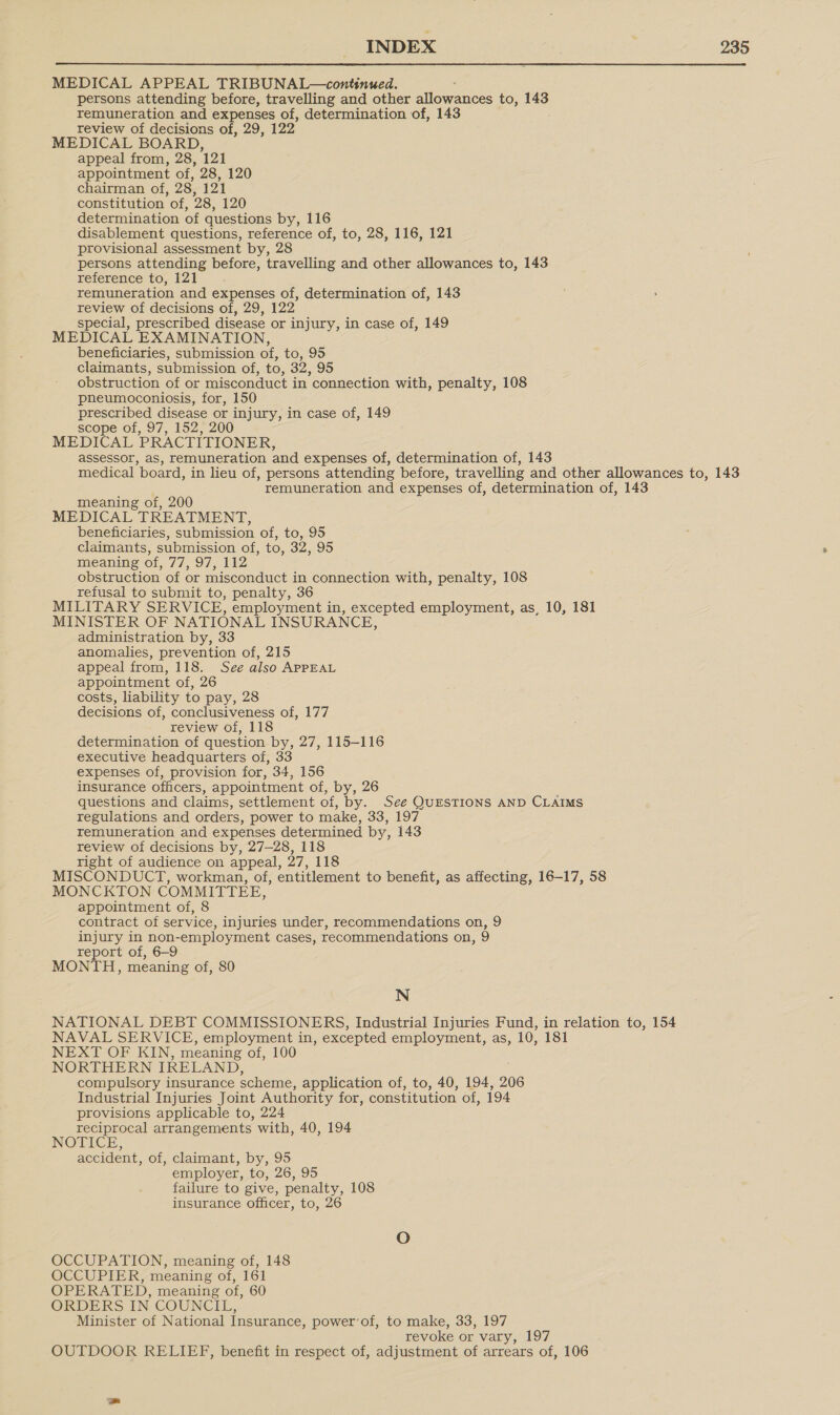 MEDICAL APPEAL TRIBUNAL—continued. persons attending before, travelling and other Bileqances to, 143 remuneration and expenses of, determination of, 143 review of decisions of, 29, 122 MEDICAL BOARD, appeal from, 28, 121 appointment of, 28, 120 chairman of, 28, 121 constitution of, 28, 120 determination of questions by, 116 disablement questions, reference of, to, 28, 116, 121 provisional assessment by, 28 persons attending before, travelling and other allowances to, 143 reference to, 121 remuneration and expenses of, determination of, 143 review of decisions of, 29, 122 special, prescribed disease or injury, in case of, 149 MEDICAL EXAMINATION, beneficiaries, submission of, to, 95 claimants, submission of, to, 32, 95 obstruction of or misconduct in connection with, penalty, 108 pneumoconiosis, for, 150 prescribed disease or injury, in case of, 149 scope of, 97, 152, 200 MEDICAL PRACTITIONER, assessor, aS, remuneration and expenses of, determination of, 143 medical board, in lieu of, persons attending before, travelling and other allowances to, 143 remuneration and expenses of, determination of, 143 meaning of, 200 MEDICAL TREATMENT, beneficiaries, submission of, to, 95 claimants, submission of, to, 32, 95 meaning of, 77, 97, 112 obstruction of or misconduct in connection with, penalty, 108 refusal to submit to, penalty, 36 MILITARY SERVICE, employment in, excepted employment, as, 10, 181 MINISTER OF NATIONAL INSURANCE, administration by, 33 anomalies, prevention of, 215 appeal from, 118. See also APPEAL appointment of, 26 costs, liability to pay, 28 decisions of, conclusiveness of, 177 review of, 118 determination of question by, 27, 115-116 executive headquarters of, 33 expenses of, provision for, 34, 156 insurance officers, appointment of, by, 26 questions and claims, settlement of, by. See QUESTIONS AND CLAIMS regulations and orders, power to make, 33, 197 remuneration and expenses determined by, 143 review of decisions by, 27—28, 118 right of audience on appeal, 27, 118 MISCONDUCT, workman, of, entitlement to benefit, as affecting, 16-17, 58 MONCKTON COMMITTEE, appointment of, 8 contract of service, injuries under, recommendations on, 9 injury in non-employment cases, recommendations on, 9 report of, 6—9 MONTH, meaning of, 80 N NATIONAL DEBT COMMISSIONERS, Industrial Injuries Fund, in relation to, 154 NAVAL SERVICE, employment in, excepted employment, as, 10, 181 NEXT OF KIN, meaning of, 100 NORTHERN IRELAND, compulsory insurance scheme, application of, to, 40, 194, 206 Industrial Injuries Joint Authority for, constitution of, 194 provisions applicable to, 224 reciprocal arrangements with, 40, 194 NOTICE, accident, of, claimant, by, 95 employer, to, 26, 95 failure to give, penalty, 108 insurance officer, to, OCCUPATION, meaning of, 148 OCCUPIER, meaning of, 161 OPERATED, meaning of, 60 ORDERS IN COUNCIL, Minister of National Insurance, power’of, to make, 33, 197 revoke or vary, 197 OUTDOOR RELIEF, benefit in respect of, adjustment of arrears of, 106