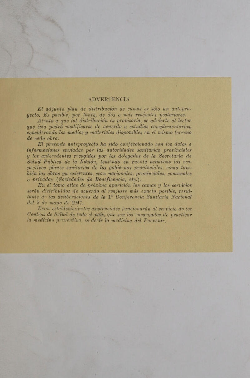 ADVERTENCIA El adjunto plan de distribución de camas es sólo un antepro- yecto. Es pasible, por tanto, de dos o más reajustes posteriores. Atento a que tal distribución es provisoria, se advierte al lector que ésta podrá modificarse de acuerdo a estudios complementarios, considerando los medios y materiales disponibles en el mismo terreno de ceda obra. El presente anteproyecto ha sido confeccionado con los datos e informaciones enviadas por las autoridades sanitarias provinciales y los antecedentes recogidos por los delegados de la Secretaría de Salud Pública de la Nación, teniendo en cuenta asimismo los res- pectivos planes sanitarios de los gobiernos provinciales, como tam- bién las obras ya existentes, sean nacionales, provinciales, comunales o privadas (Sociedades de Beneficencia, etc.). En el tomo atlas de próxima aparición las camas y los servicios serán distribuidos de acuerdo al reajuste más exacto posible, resul- tante de las deliberaciones de la 1? Conferencia Sanitaria Nacional del 5 de mayo de 1947, Estos establecimientos asistenciales funcionarán al servicio de los Centros de Salud de todo el país, que son los -ncargados de practicar la medicina preventiva, es decir la medicina del Porvenir.