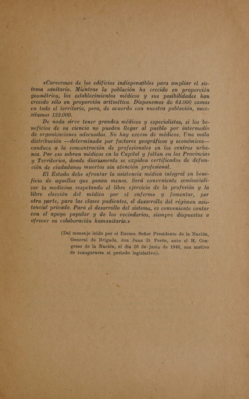  ódo el torritorio, pero, de duero con nuestra población, neEce- amos 122. 000. De nada. sirve tener Aci mao Y ein id si los be-      Re a la. concentración de eo en los centros urba- . Por eso sobran médicos en la Capital y faltan en las Provincias Derrilorios, donde diariamente se expiden certificados de defun- , de ciudadanos muertos sin atención profesional. El Estado debe afrontar la asistencia médica integral: en bene- o de aquellos que ganan menos. Será conveniente semisociala- la medicina, respetando el libre ejercicio de la profesión y la ¡bre elección del médico por el enfermo y fomentar, por L parte, para las clases pudientes, el desarrollo del régimen asis- al privado. Para el desarrollo del sistema, es conveniente contar el apoyo popular y de los vecindarios, siempre dispuestos a : ecer nl colaboración humanitaria.» Dal mensaje leído por el Excmo. Señor Presidente de la Nación, es UA General de Brigada, don Juan D. Perón, ante el H. Con- AO greso de la Nación, el día 26 de junio de 1946, con motivo el : de aa el período legislativo).          