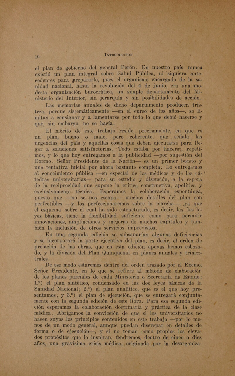   T JEAC Y 16 ] INTRODUCCION AM el plan de gobierno del general Perón. En nuestro país nunca existió un plan integral sobre Salud Pública, ni siquiera ante- cedentes para prepararlo, pues el organismo encargado de la sa- nidad nacional, hasta la revolución del 4 de junio, era una «mo- desta organización burocrática, un simple departamento del Mi- nisterio del Interior, sin jerarquía y sin posibilidades de acción. Las memorias anuales de dicho departamento producen tris- teza, porque sistemáticamente —en el curso de los años—, se li- que, sin embargo, no se hacía. un plan, bueno o malo, pero coherente, que señala las urgencias del país y aquellas cosas que deben ejecutarse Soda lMe- ear a soluciones satisfactorias. Todo estaba por hacerss, repeti- mos, y lo que hoy entregamos a la publicidad —por read del Exemo. Señor Presidente de la Nación — es un primer hoceto y una tentativa inicial por ahora bastante completa. Lo entregamos al conocimiento público —en especial de los médicos y de las cá- tedras universitarias— para su estudio y discusión, a la espara de la reciprocidad que supone la erítica constructiva, apolítica y exclusivamente técnica. Esperamos la colaboración espontánea, puesto que —no se nos escap perfectibles —y los perfeceionaremos sobre la marcha—, .ya que el esquema sobre el cual ha sido estructurado, es decir, las los le- yes básicas, tiene la flexibilidad suficiente como para permitir innovaciones, ampliaciones y mejoras de muchos capítulos y tam- bién la inclusión de otros servicios imprevistos. En una segunda edición se subsanarían algunas deficiencias y se incorporará la parte ejecutiva del plan, es decir, el orden de  a do, y la división del Plan Quinquenal en planes anuales y trimes- trales. De ese modo estaremos dentro del orden trazado por el Exemo. Señor Presidente, en lo que se refiere al método de elaboración de los planes parciales de cada Ministerio o Secretaría de Estado: 1.) el plan sintético, condensado en las dos leyes básicas de la Sanidad Nacional; 2.) el plan analítico, que es el que hoy pre- sentamos; y 3.) el plan de ejecución, que se entregará conjunta- mente con la segunda edición de este libro. Para esa segunda edi- ción esperamos la colaboración doctrinaria y práctica de la clase médica. Abrigamos la convicción de que si los universitarios no nos de un modo general, aunque puedan discrepar en detalles de forma o de ejecución—, y si no toman como propios los eleva- dos propósitos que lo inspiran, tendremos, dentro de cinco o diez años, una gravísima erisis médica, originada por la desorganiza-