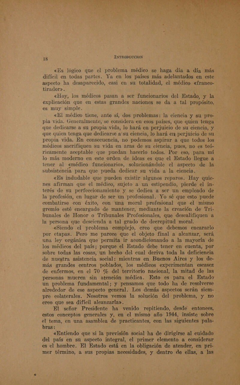 pe A A de «Es lógico que el problema médico se haga día a día más difícil en todas partes. Ya en los países más adelantados en este aspecto ha desaparecido, casi en su totalidad, el médico «franco- tirador». «Hoy, los médicos pasan a ser funcionarios del Estado, y la explicación que en estas grandes naciones se da a tal propósito, es muy simple. «El médico tiene, ante sí, dos problemas: la ciencia y su pro- pia vida. Generalmente, se considera en esos países, que quien tenga que dedicarse a su propia vida, lo hará en perjuicio de su ciencia, y que quien tenga que dedicarse a'su ciencia, lo hará en perjuicio de su propia vida. En consecuencia, no podemos aspirar a que todos los médicos sacrifiquen su vida en aras de su ciencia, pues, no es teó- ricamente aceptable que puedan hacerlo todos. Por eso, para mí lo más moderno en este orden de ideas es que el Estado llegue a tener al «médico funcionario», solucionándole el aspecto de la subsistencia para que pueda dedica su vida a la ciencia. «Es indudable que pueden existir aleunos reparos. Hay quie- nes afirman que el médico, sujeto a un estipendio, pierde el in- terés de su perfeccionamiento y se dedica a ser un empleado de la profesión, en lugar de ser un profesional. Yo sé que esto puede combatirse con éxito, con una moral profesional que el mismo oremio esté encargado de mantener, mediante la creación de Tri- bunales de Honor o Tribunales Profesionales, que descalifiquen a la persona que descienda a tal grado de deerepitud moral. «Siendo el problema complejo, ereo que debemos encararlo por etapas. Pero me parece que el objeto final a alcanzar, será una ley orgánica que permita ir acondicionando a la mayoría de los médicos del país; porque el Estado debe tener en cuenta, por sobre todas las cosas, un hecho del cual deriva toda la deficiencia de nuestra asistencia social: mientras en Buenos Aires y los de- más grandes centros poblados, los médicos experimentan escasez de enfermos, en el 70 % del territorio nacional, la mitad de las personas mueren sin atención médica. Esto es para el Estado un problema fundamental; y pensamos que todo ha de resolverse alrededor de ese aspecto general. Los demás aspectos serán siem- pre colaterales. Nosotros vemos la solución del problema, y no creo que sea difícil alcanzarla». El señor Presidente ha venido repitiendo, desde entonces, estos conceptos generales y, en el mismo año 1944, insiste sobre el tema, en una asamblea de practicantes, con las siguientes pala- bras: «Entiendo que si la previsión social ha de dirigirse al cuidado del país en su aspecto integral, el primer elemento a considerar es el hombre. El Estado está en la obligación de atender, en pri- mer término, a sus propias necesidades, y dentro de ellas, a las 