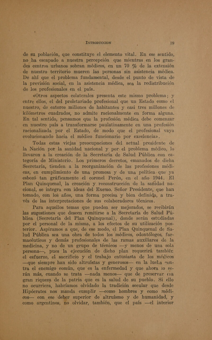 de su población, que constituye el elemento vital. En ese sentido, no ha escapado a nuestra percepción que mientras en los gran- des centros urbanos sobran médicos, en un 70 % de la extensión De ahí que el problema fundamental, desde el punto de vista de la previsión social, en la asistencia médica, sea la redistribución de los profesionales en el país. «Otros aspectos colaterales presenta este mismo problema; y entre ellos, el del proletariado profesional que un Estado como el kilómetros cuadrados, no admite racionalmente en forma alguna. En tal sentido, pensamos que la profesión médica debe comenzar en nuestro país a transformarse paulatinamente en una profesión racionalizada por el Estado, de modo que el profesional vaya evolucionando hacia el médico funcionario por excelencia». Todas estas viejas preocupaciones del actual presidente de la Nación por la sanidad nacional y por el problema médico, lo llevaron a la ereación de la Secretaría de Salud Pública con ea- tegoría de Ministerio. Los primeros decretos, emanados de dicha Secretaría, tienden a la reorganización de las profesiones médi- cas, en cumplimiento de una promesa y de una política que ya esbozó tan gráficamente el coronel Perón, en el año 1944. El Plan Quinquenal, la creación y reconstrucción de la sañidad na- cional, se integra con ideas del Exemo. Señor Presidente, que han tomado, con los años, una forma precisa y bien definida, a tra- vés de las interpretaciones de sus colaboradores téenicos. Para aquellos temas que pueden ser mejorados, se recibirán las sugestiones que deseen remitirse a la Secretaría de Salud Pú- blica (Secretaría del Plan Quinquenal), donde serán estudiadas por el personal de la misma, a los efectos de su utilización vos- terior. Aspiramos a que, de ese modo, el Plan Quinquenal de Sa- lud Pública sea una obra de todos los médicos, odontólogos, far- macéuticos y demás profesionales de las ramas auxiliares de la medicina, y no de un grupo de técnicos —y menos de una sola persona—, pues la ejecución de dicho plan requerirá tambiér el esfuerzo, el sacrificio y el trabajo entusiasta de los médicos —que siempre han sido altruístas y generosos— en la lucka -un- tra el enemigo común, que es la enfermedad y que ahora lo se- rán más, cuando se trata —nada menos— que de preservar esa gran riqueza de la patria que es la salud de su pueblo. Si ello no ocurriera, habríamos olvidado la tradición secular que desde Hipócrates nos manda cumplir —como hombres y como médi- cos— con ese deber superior de altruísmo y de humanidad, y como argentinos, no olvidar, también, que el país —el interior