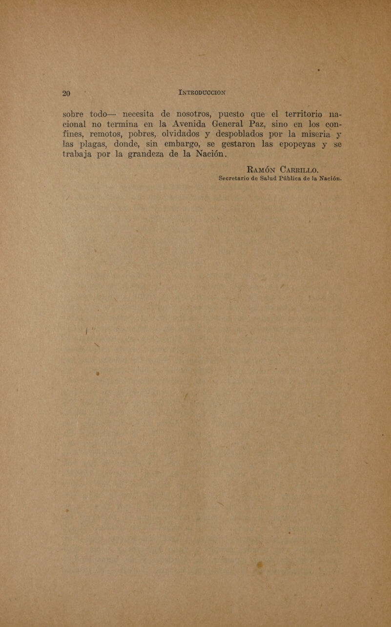 sobre todo— necesita de nosotros, puesto que el territorio na- cional no termina en la Avenida General Paz, sino en los con- fines, remotos, pobres, olvidados y despoblados por la miseria y las plagas, donde, sin embargo, se gestaron las epopeyas y se trabaja por la grandeza de la Nación. RAMÓN CARRILLO. Secretario de Salud Pública de la Nación.