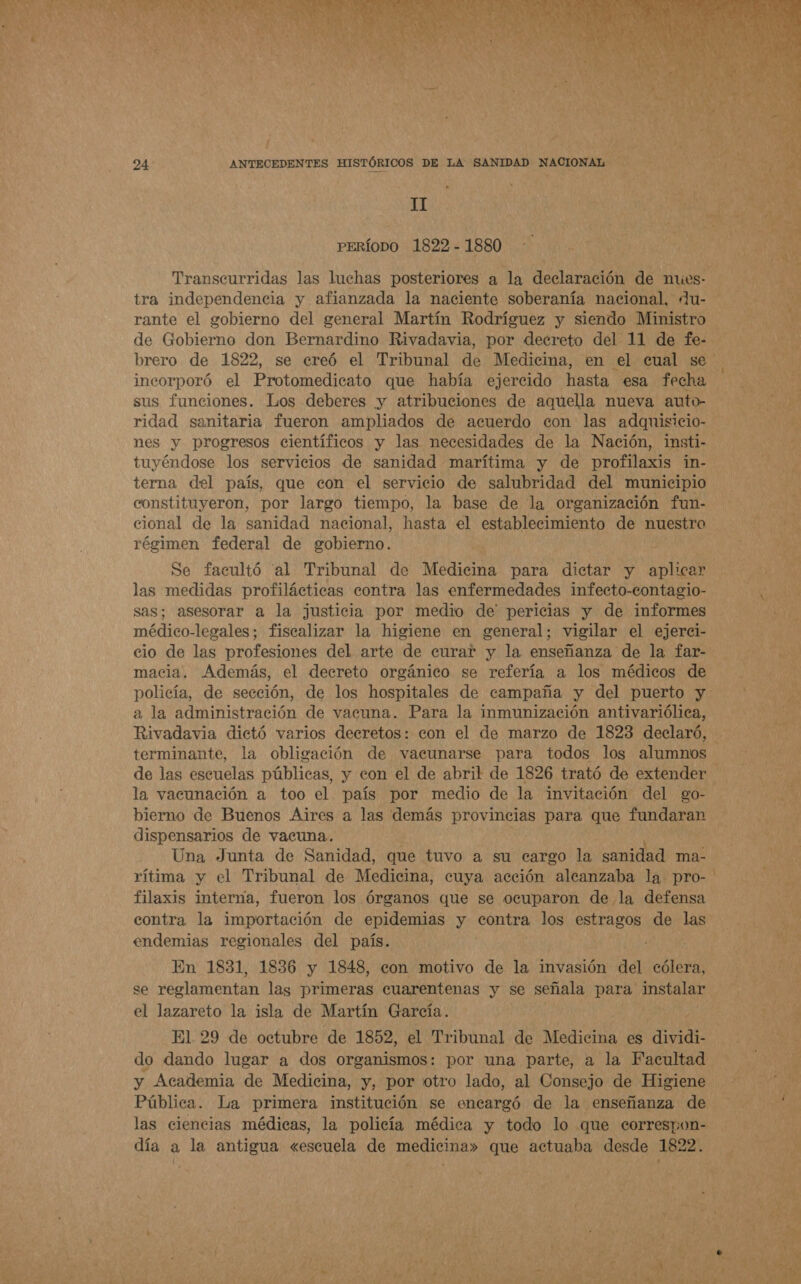 A OS eN   o 24 ANTECEDENTES HISTÓRICOS DE LA SANIDAD NACIONAL ] di &gt; TI ALS der OA PERÍODO 1822 - 1880 Transcurridas las luchas posteriores a la declaración de mues- / tra independencia y afianzada la naciente soberanía nacional, du- 138 rante el gobierno del general Martín Rodríguez y siendo Ministro O de Gobierno don Bernardino Rivadavia, por decreto del 11 de fe- brero de 1822, se creó el Tribunal de Medicina, en el cual se incorporó el Protomedicato que había ejercido hasta esa fecha ER sus funciones. Los deberes y atribuciones de aquella nueva auto- A ridad sanitaria fueron ampliados de acuerdo con las adquisicio- e: nes y progresos científicos y las necesidades de la Nación, insti- tuyéndose los servicios de sanidad marítima y de profilaxis in- terna del país, que con el servicio de salubridad del municipio constituyeron, por largo tiempo, la base de la organización fun- An cional de la sanidad nacional, hasta el establecimiento de nuestro 7 MAN régimen federal de gobierno. Se facultó al Tribunal de Medicina para dictar y aplicar las medidas profilácticas contra las enfermedades infecto-contagio- sas; asesorar a la justicia por medio de' pericias y de informes médico-legales; fiscalizar la higiene en general; vigilar el ejerci- cio de las profesiones del arte de curar y la enseñanza de la far- macia. Además, el decreto orgánico se refería a los médicos de policía, de sección, de los hospitales de campaña y del puerto y a la administración de vacuna. Para la inmunización antivariólica, Rivadavia dictó varios decretos: eon el de marzo de 1823 declaró, terminante, la obligación de vacunarse para todos los alumnos de las escuelas públicas, y con el de abril de 1826 trató de extender la vacunación a too el país por medio de la invitación del go- A bierno de Buenos Aires a las demás provincias para que fundaran O dispensarios de vacuna. : Una Junta de Sanidad, que tuvo a su cargo la sanidad ma- rítima y el Tribunal de Medicina, cuya acción ¡alcaláaba la pro- de filaxis interna, fueron los órganos que se ocuparon de la defensa A: contra la importación de epidemias y contra los estragos de las Di endemias regionales del país. En 1831, 1836 y 1848, con motivo de la invasión del epica se reglamentan las primeras cuarentenas y se señala para instalar el lazareto la isla de Martín García. El 29 de octubre de 1852, el Tribunal de Medina es dividi- Ly do dando lugar a dos organismos: por una parte, a la Facultad 2 y Academia de Medicina, y, por otro lado, al Consejo de Higiene e Pública. La primera institución se encargó de la enseñanza de las ciencias médicas, la policía médica y todo lo que eorrespon- | día a la antigua «escuela de medicina» que actuaba desde 1822. de e