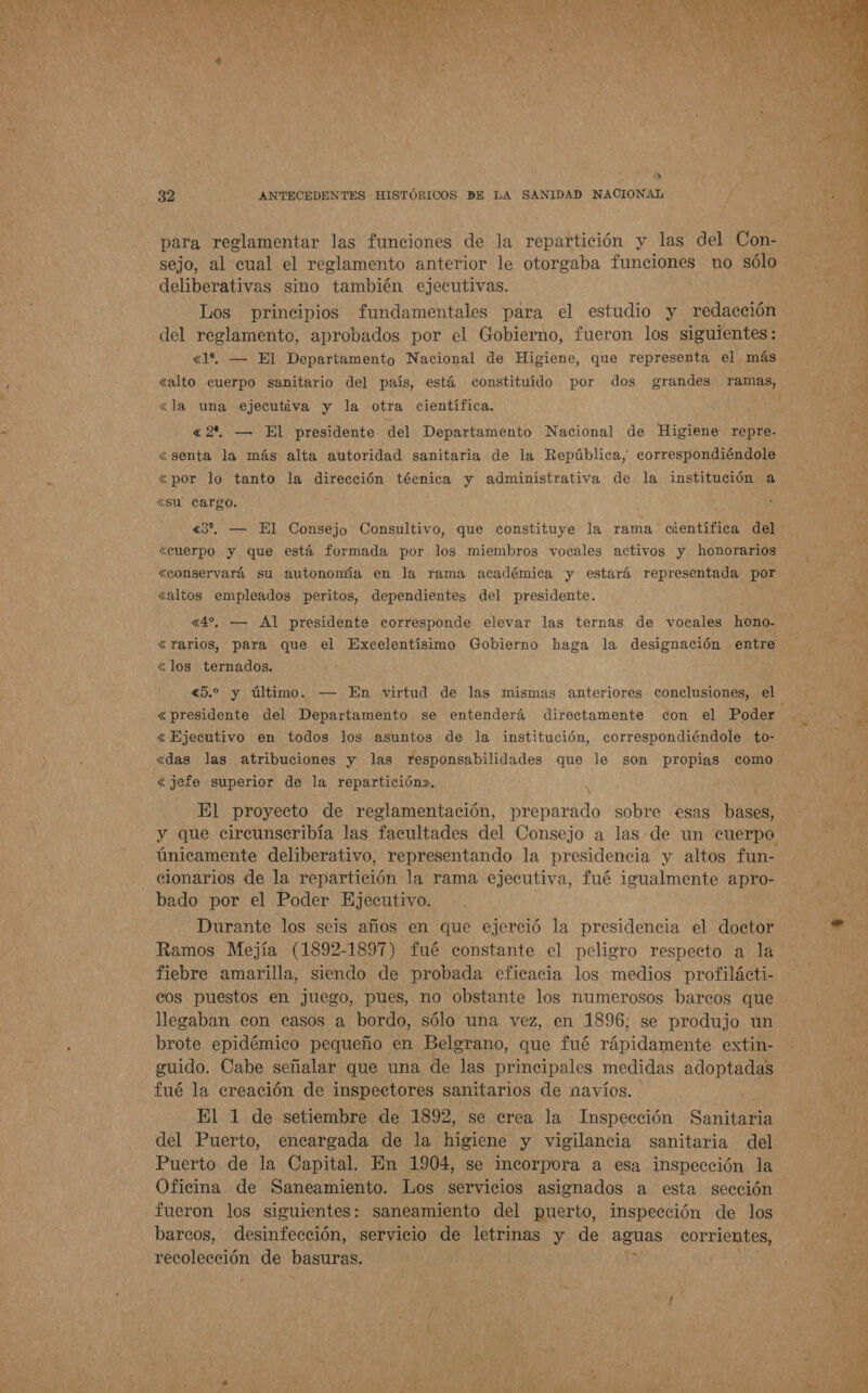   y 32 ANTECEDENTES HISTÓRICOS DE LA SANIDAD NACIONAL para reglamentar las funciones de la repartición y las del Con- sejo, al cual el reglamento anterior le otorgaba funciones no sólo deliberativas sino también ejecutivas. Los principios fundamentales para el estudio y nodación del reglamento, aprobados por el Gobierno, fueron los siguientes: «1. — El Departamento Nacional de Higiene, que representa el más &lt;la una ejecutiva y la otra científica. «2 — El presidente del Departamento Nacional de Higiene repre- «senta la más alta autoridad sanitaria de la República, correspondiéndole ¿por lo tanto la dirección técnica y administrativa de la institución a «su Cargo. | «3”, — El Consejo Consultivo, que constituye la rama científica del «cuerpo y que está formada por los miembros vocales activos y honorarios «conservará su autonomía en la rama académica y estará representada por «altos empleados peritos, dependientes del presidente. «4%, — Al presidente corresponde elevar las ternas de vocales hono- «rarios, para que el Excelentísimo Gobierno haga la designación entre &lt;los ternados. «5.2 y último. — En virtud de las mismas anteriores conclusiones, el &lt; Ejecutivo en todos los asuntos de la institución, correspondiéndole to- «das las atribuciones y las responsabilidades que le son propias como &lt; jefe superior de la repartición». El proyecto de reglamentación, preparado sobre esas bal únicamente deliberativo, representando la presidencia y altos fun- clonarios de la repartición la rama ejecutiva, fué igualmente apro- bado por el Poder Ejecutivo. Durante los seis años en que ejerció la presidencia el doctor Ramos Mejía (1892-1897) fué constante el peligro respecto a la fiebre amarilla, siendo de probada eficacia los medios profilácti- cos puestos en juego, pues, no obstante los numerosos barcos que llegaban con casos a bordo, sólo una vez, en 1896, se produjo un brote epidémico pequeño en Belgrano, que fué rápidamente extin- guido. Cabe señalar que una de las principales medidas adoptadas fué la creación de inspectores sanitarios de navíos. El 1 de setiembre de 1892, se crea la Inspección Sanitaria del Puerto, encargada de la higiene y vigilancia sanitaria del Puerto de la Capital. En 1904, se incorpora a esa inspección la Oficina de Saneamiento. Los servicios asignados a esta sección fueron los siguientes: saneamiento del puerto, inspección de los barcos, desinfección, servicio de letrinas y de aguas corrientes, recolección de basuras. &gt;  