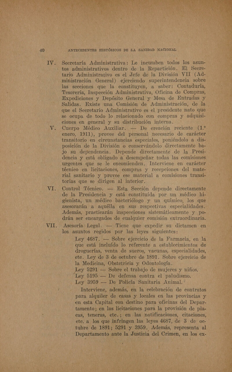 ll ra * 40 IV. VE. Secretaría Administrativa: Le incumben todos los asun- tos administrativos dentro de la Repartición. El Secre- tario Administrativo es el Jefe de la División VII (Ad- ministración (General) ejerciendo superintendencia sobre las secciones que la constituyen, a saber: Contaduría, Tesorería, Inspección Administrativa, Oficina de Compras, Expediciones y Depósito General y Mesa de Entradas y que el Secretario Administrativo es el presidente nato que se ocupa de todo lo relacionado con compras y adquisi- ciones en general y su distribución interna. Cuerpo Médico Auxiliar. — De ereación reciente (1.* enero, 1911), provee del personal necesario de carácter transitorio en cireunstancias especiales, poniéndolo a dis- posición de la División o conservándolo directamente ba- jo su dependencia. Depende directamente de la Presi- dencia y está obligado a desempeñar todas las comisiones urgentes que se le encomienden. Interviene en carácter técnico en licitaciones, compras y recepciones del mate- rial sanitario y provee ese material a comisiones transi- torias que se dirigen al interior. Control Técnico. — Esta Sección depende directamente de la Presidencia y está constituída por un médico hi- eienista, un médico bacteriólogo y un químico, los que asesorarán a aquélla en sus respectivas especialidades. Además, practicarán inspecciones sistemáticamente y po- drán ser encargados de cualquier comisión extraordinaria. Asesoría Legal. — Tiene que expedir su dictamen en los asuntos regidos por las leyes siguientes: Ley 4687. — Sobre ejercicio de la Farmacia, en la que está incluído lo referente a establecimientos de droguerías, venta de sueros, vacunas, especialidades, la Medicina, Obstetricia y Odontología. Ley 5291 — Sobre el trabajo de mujeres y niños. Ley 5195 — De defensa contra el paludismo. Ley 3959 — De Policía Sanitaria Animal. Interviene, además, en la celebración de contratos para alquiler de casas y locales en las provincias y en esta Capital econ destino para oficinas del Depar- tamento; en las licitaciones para la provisión de pla- cas, teneras, ete.; en las notificaciones, citaciones, tubre de 1891; 5291 y 3959. Además, representa al Departamento ante la Justicia del Crimen, en los ex- , 