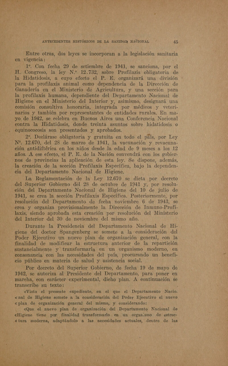 . E PA ANTECEDENTES HISTÓRICOS DE LA SANIDAD NACIONAL o 45 Entre otras, dos leyes se incorporan a la legislación sanitaria en vigencia: 1%. Con fecha 29 de setiembre de 1941, se sanciona, por el H. Congreso, la ley N.* 12.732, sobre Profilazis obligatoria de la Hidatidosis, a euyo efecto el P. E. organizará una división para la profilaxis animal como dependencia de la Dirección de Ganadería en el Ministerio de Agricultura, y una sección para la profilaxis humana, dependiente del Departamento Nacional de Higiene en el Ministerio del Interior y, asimismo, designará una comisión consultiva honoraria, inteerada por médicos y veteri- narios y también por representantes de entidades rurales. En ma- yo de 1942, se celebra en Buenos Aires una Conferencia Nacional contra la Hidatidosis, donde treinta asuntos sobre hidatidosis o equinococosis son presentados y aprobados. 22, Declárase obligatoria y gratuita en todo el país, por Ley N“. 12.670, del 28 de marzo de 1941, la vacunación y revacuna- ción antidiftérica en los niños desde la edad de 9 meses a los 12 años. A ese efecto, el P. E. de la Nación convendrá con los gobier- nos de provincias la aplicación de esta ley. Se dispone, además, la creación de la sección Profilaxis Específica, bajo la dependen- cia del Departamento Nacional de Higiene. La Reglamentación de la Ley 12.670 se dicta por decreto del Superior Gobierno del 28 de octubre de 1941 y, por resolu- ción del Departamento Nacional de Higiene del 10 de julio de 1941, se crea la sección Profilaxis Específica. Posteriormente, por resolución del Departamento de fecha noviembre 6 de 1943, se crea y organiza provisionalmente la Dirección de Inmuno-Profi- laxis, siendo aprobada esta creación por resolución del Ministerio del Interior del 30 de noviembre del mismo año. Durante la Presidencia del Departamento Nacional de Hi- ciene del doctor Spangenbera se somete a la consideración del Poder Ejecutivo un nuevo plan de organización general, con la finalidad de modificar la estructura anterior de la repartición sustancialmente y transformarla en un organismo moderno, en consonancia con las necesidades del país, procurando un benefi- cio público en materia de salud y asistencia social. Por decreto. del Superior Gobierno, de fecha 19 de mayo de 1942, se autoriza al Presidente del Departamento, para poner en marcha, con carácter experimental, dicho plan. A continuación se transcribe su texto: 4 «Visto el presente expediente, en el que el Departamento Nacio- «nal de Higiene somete a la consideración del Poder Ejecutivo el nuevo «plan de organización general del mismo, y considerando: &lt;Que el nuevo plan de organización del Departamento Nacional de «Higiene tiene por finalidad transformarlo en un organ:smo de estruc- «tura moderna, adaptándolo a las necesidades actuales, dentro de las % ' a Y de ñ