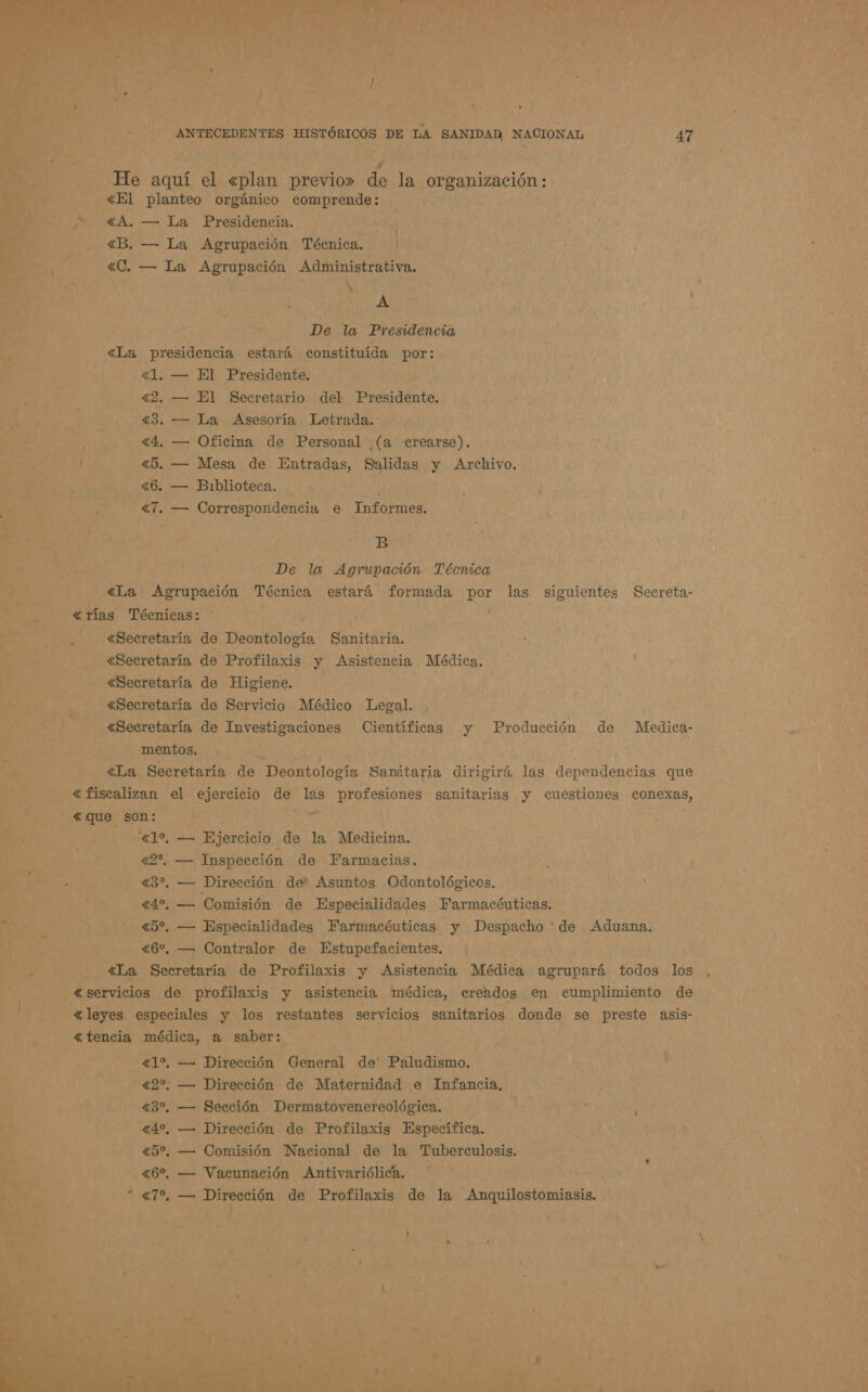   Ni 7 He aquí el «plan previo» de la organización : &lt;El planteo orgánico comprende: &gt; Y &lt;A. — La Presidencia. sel «B. — La Agrupación Técnica. | RA &gt; , E DA y A &gt; De la Presidencia &lt;La presidencia estará constituida por: 42. — El Secretario del Presidente. , «3. — La Asesoría Letrada. 2 4. — Oficina de Personal (a crearse). Il «5. — Mesa de Entradas, Salidas y Archivo. 6, — Biblioteca. 0 T. — Correspondencia e Informes. a B 5 &lt;La Agrupación Técnica estará formada o las siguientes Secreta- ar Jl «rías Técnicas: bo y E «Secretaría de Deontología Sanitaria. ¿Secretaría de Profilaxis y Asistencia Médica. -— «Secretaría de Higiene. - «Secretaría de Servicio Médico Legal. «Secretaría de Investigaciones Científicas y Producción de Medica- mentos. AS &gt; - «La Secretaría de Deontología Sanitaria dirigirá las dependencias que A &lt; fiscalizan el ejercicio de las profesiones sanitarias y cuestiones conexas, | — &lt;que son: EE e o glo, — Ejercicio de la Medicina. A o Inspección de Farmacias. E, Dos Y «30, — Dirección der Asuntos Odontológicos. 4%. — Comisión de Especialidades Farmacónticas. Me tl «5%. — Especialidades Farmacéuticas y ias de Aduana. : [2 A «La Secretaría de Profilaxis y Asistencia Médica agrupará todos los , pe ey servicios de profilaxis y asistencia médica, creados en cumplimiento de «leyes especiales y los restantes servicios sanitarios donde se preste asis- E «tencia médica, a saber , ;  