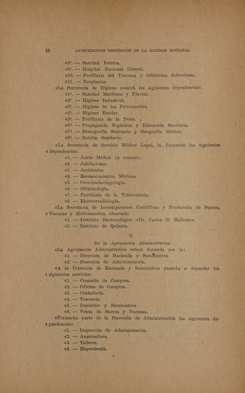         ANTECEDENTES “HISTÓRICOS DE LA SANIDAD NACIONAL AN CUR 0489, — Sanidad “Interna. : 490, — Hospital Nacional Central. ' «10. — Profilaxis del ui y Oftalmías Infecciosas. , do «11. — Neoplasias. , «La Secretaría de Higiene reunirá las siguientes o honitendias. «1% — Sanidad Marítima y Fluvial. «2%, — Higiene Industrial, EN di Ci Higiene de los Ferrocarriles. NATA «4%, — Higiene Escolar. de do «50, — Profilaxis de la Peste. ; -&lt;6% — Propaganda Higiénica y Educación Sanitaria. : «7%. — Demografía Sanitaria y Geografía Médica. , «8%, — Boletín Sanitario,  | -&lt;La Secretaría de Servicio Médico Legal, la formarán las siguientes o «dependencias: ' «1. — Junta Médica (a pi de «2. — Jubilaciones. 3. — Accidentes. «4. — Reconocimientos Médicos. Ni «5. — Otorrinolaringología. : «6. — Oftalmología. «7. — Profilaxis de la Tuberculosis. «8. — Electrorradiología. «La Secretaría de Investigaciones Científicas y Producción de Sueros, « Vacunas y Medicamentos, abarcará: «1. — Instituto Bacteriológico «Dr. Carlos G. Malbrán». «2. — Instituto de Química. me ya Pell El a y _De la. Agrupación Administrativa «La Agrtpación Administrativa estará formada por la: «1. — Dirección de Hacienda y Sumbhistros. : 42. — Dirección de Administración, «A, la Dirección de Hacienda y Suministros pasarán a depender los - «siguientes servicios: y : «1. — Comisión de Compras. AA 42. — Oficina de Compras. «3. — Contaduría. | «4, — Tesorería. : “&lt;5, — Depósitos y Suministros. «6. — Venta de Sueros y Vacunas. «Formarán parte de la Dirección de Administración las siguientes de- &lt; pendencias: ; «1. — Inspección de Administración. Pu 