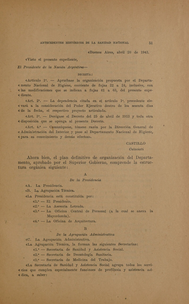 «Buenos Aires, abril 20 de 1943. «Visto el presente expediente, «Artículo 1% — Apruébase la organización propuesta por el Departa- «mento Nacional de Higiene, corriente de fojas 22 a 24, inclusive, con «las modificaciones que se indican a fojas 61 a 63, del presente expe- <« diente. «Art. 2%. — La dependencia citada en el artículo 1% precedente ele- «vará a la consideración del Poder Ejecutivo dentro de los sesenta días «de la fecha, el respectivo proyecto articulado. «Art. 3%, — Derógase el Decreto del 25 de abril de 1913 y toda otra < disposición que se oponga al presente Decreto. «Art. 4. — Comuníquese, tómese razón por la Dirección General de <« Administración del Interior y pase al Departamento Nacional de Higiene, «para su conocimiento y demás efectos». x Culaciata Ahora bien, el plan definitivo de organización del Departa- mento, aprobado por el Superior Gobierno, comprende la estrue- tura orgánica siguiente: A De la Presidencia «A. La Presidencia. <«B. La Agrupación Técnica. «La Presidencia. está constituída por: «1.» — El Presidente. «2. — La Asesoría Letrada. «3.2 — La Oficina Central de Personal (a la cual se anexa la Mayordomía). «4.2 — La Oficina de Arquitectura. p B De la Agrupación Administrativa «C. La Agrupación Administrativa. «La Agrupación Técnica, la forman las siguientes Secretarías: «1.2 — Secretaría de Sanidad y Asistencia Social. «2.2 — Secretaría de Deontología Sanitaria. 43.2 — Secretaría de Medicina del Trabajo. «La Secretaría de Sanidad y Asistencia Social agrupa todos los servi- «cios que cumplen especialmente funciónes de profilaxis y asistencia nuó- «dica, a saber: