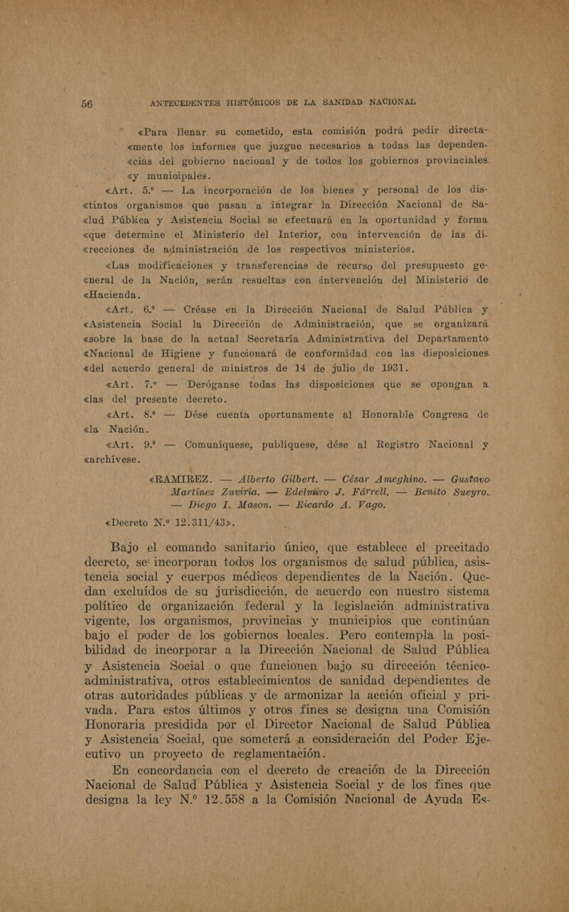 «Para Jlenar su cometido, esta comisión podrá pedir directa- «mente los informes que juzgue necesarios a todas las dependen- «cias del gobierno nacional y de todos los gobiernos provinciales. &lt;y municipales. «tintos organismos que pasan a integrar la Dirección Nacional de Sa- &lt;lud Pública y Asistencia Social se efectuará en la oportunidad y forma «que determine el Ministerio del Interior, con intervención de las di- «recciones de administración de los respectivos ministerios. «Las modificaciones y transferencias de recurso del presupuesto ge- «neral de la Nación, serán resueltas con intervención del Ministerio de «Hacienda. «Asistencia Social la Dirección de Administración, que se organizará «sobre la base de la actual Secretaría Administrativa del Departamento «Nacional de Higiene y funcionará de conformidad con las disposiciones. «del acuerdo general de ministros de 14 de ¿julio de 1931. «Art. 7.2 — Deróganse todas las disposiciones que se opongan a «las del presente decreto. «Art. 8 — Dése cuenta oportunamente al Honorable CongresaG de «la Nación. «Art. 9. — Comuníquese, publíquese, dése al Registro Nacional y «archívese. «RAMIREZ. — Alberto Gilbert. — Cósar Ameghino. — Gustavo: Martínez Zuviría. — Edelmiro J. Fárrell, — Benito Sueyro. — Diego I. Mason. — Ricardo A. Vago. ¿ «Decreto N.* 12.311/43». Bajo el comando sanitario único, que establece el precitado decreto, se' incorporan todos los organismos de salud pública, asis- tencia social y cuerpos médicos dependientes de la Nación. Que- dan excluídos de su jurisdicción, de acuerdo con nuestro sistema político de organización federal y la legislación administrativa vigente, los organismos, provincias y municipios que continúan bajo el poder de los eobiernos locales. Pero contempla la posi- bilidad de incorporar a la Dirección Nacional de Salud Pública y Asistencia Social .o que funcionen bajo su dirección técnico- administrativa, otros establecimientos de sanidad dependientes de otras autoridades públicas y de armonizar la acción oficial y pri- vada. Para estos últimos y otros fines se designa una Comisión Honoraria presidida por el. Director Nacional de Salud Pública y Asistencia' Social, que someterá «a consideración del Poder Eje- cutivo un proyecto de reglamentación. En concordancia con el decreto de creación de la Dirección Nacional de Salud Pública y Asistencia Social y de los fines que designa la ley N.” 12.558 a la Comisión Nacional de Ayuda Es- 