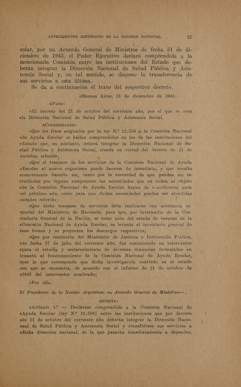  / : t colar, por un Acuerdo General de Ministros de fecha 31 de di- ciembre de 1943, el Poder Ejecutivo declara comprendida a la tencia Social y, en tal sentido, se dispone la transferencia de sus servicios a esta última. Se da a continuación el texto del respectivo decreto. «Visto : «El decreto del 21 de octubre del corriente año, por el que se ¿rea «Que los fines asignados por la ley N.” 12.558 a. la Comisión Nacional «de Ayuda Escolar se hallan comprendidos en los de las instituciones del «Estado que, en adelante, deberá integrar la Dirección Nacional de Sa- «lud Pública y Asistencia Social, creada en virtud del decreto de 21 de &lt;Que el traspaso de los servicios de la Comisión Nacional de Ayuda «Escolar al nuevo organismo puede hacerse de inmediato, y que resulta «conveniente hacerlo así, tanto por la necesidad de que puedan ser es- &lt;«tudiadas por órgano competente las necesidades que en orden al objeto &lt;de la Comisión Nacional de Ayuda Escolar hayan de evasiderarse para «el próximo año, como para que dichas necesidades pueden ser atendidas «octubre referido; &lt;Que dicho traspaso de servicios debe realizarse con asistencia es- «pecial del Ministerio de Hacienda, para que, por intermedio de la Con- «taduría General de la Nación, se tome nota del estado de cuentas de la «Comisión Nacional de Ayuda Escolar, se levante el inventario general de «sus bienes y se proyecten los descargos respectivos; ] &lt;Que por resolución del ¡[Ministerio de Justicia e Instrucción P&gt;hlica, «de fecha 27 de julio del corriente año, fué comisionado un interventor «para - el estudio y esclarecimiento de diversas denuncias formuladas en «cuanto al funcionamiento de la Comisión Nacional de Ayuda Escolar, «por lo que corresponde que dicha investigación continúe en el estado «en que se encuentra, de acuerdo con el informe de 21 de octubre de «1943 del interventor nombrado; &lt;Por ello, El Presidente de la Nación Argentina, en Acuerdo General de Ministros— DECRETA: «Artículo 1. — Declárase comprendida a la Comisión Nacional de «Ayuda Escolar (ley N.* 12.558) entre las instituciones que por decreto «de 21 de octubre del corriente año deberán integrar la Dirección Nacio- «nal de Salud Pública y Asistencia Social y transfiérese sus servicios a «dicha dirección nacional, de la que pasarán inmediatamente a depender.