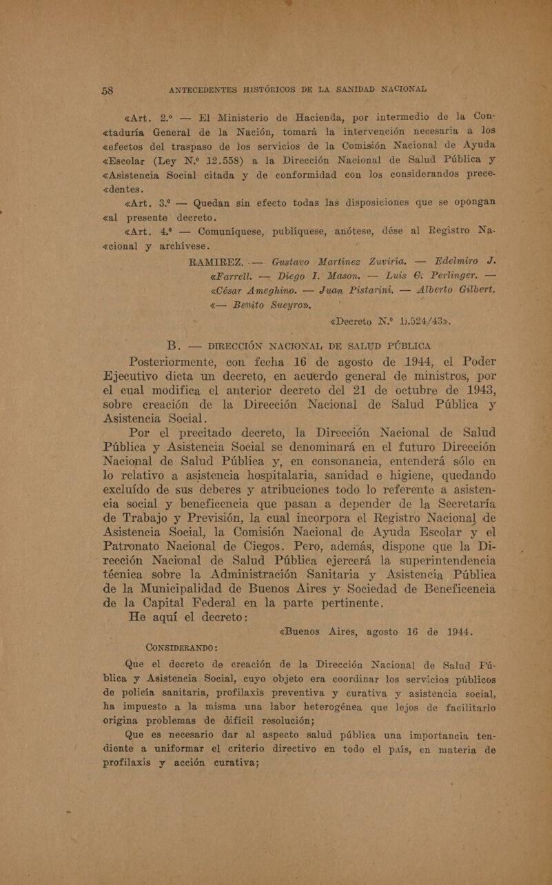 «Art. 2. — El Ministerio de Hacienda, por intermedio de la Con- &lt;taduría General de la Nación, tomará la intervención necesaria a los &lt;Asistencia Social citada y de conformidad con los considerandos prece- &lt;dentes. «al presente decreto. «cional y archívese. RAMIREZ. -— Gustavo Martínez Zuviría. — Edelmiro J. «Farrell. — Diego I. Mason. — Luis €. Perlinger. — «César Ameghino. — Juan Pistarini. — Alberto Gulbert. «— Bemíto Sueyro». Posteriormente, con fecha 16 de agosto de 1944, el Poder Ejecutivo dicta un decreto, en acuerdo general de ministros, por el cual modifica el anterior decreto del 21 de octubre de 1943, sobre creación de la Dirección Nacional de Salud Pública y Asistencia Social. Por el precitado decreto, la Dirección Nacional de Salud Pública y Asistencia Social se denominará en el futuro Dirección Nacional de Salud Pública y, en consonancia, entenderá sólo en lo relativo a asistencia hospitalaria, sanidad e higiene, quedando excluído de sus deberes y atribuciones todo lo referente a asisten- cia social y beneficencia que pasan a depender de la Secretaría de Trabajo y Previsión, la cual incorpora el Registro Nacional de Asistencia Social, la Comisión Nacional de Ayuda Escolar y el Patronato Nacional de Ciegos. Pero, además, dispone que la Di- rección Nacional de Salud Pública ejercerá la superintendencia técnica sobre la Administración Sanitaria y Asistencia Pública de la Municipalidad de Buenos Aires y Sociedad de Beneficencia de la Capital Federal en la parte pertinente. He aquí el decreto: «Buenos Aires, agosto 16 de 1944. Que el decreto de creación de la Dirección Nacional de Salud Fú- blica y Asistencia Social, cuyo objeto era coordinar los servicios públicos de policía sanitaria, profilaxis preventiva y curativa y asistencia social, ha impuesto a la misma una labor heterogénea que lejos de facilitarlo origina problemas de difícil resolución; Que es necesario dar al aspecto salud pública una importancia ten- diente a uniformar el criterio directivo en todo el país, en materia de profilaxis y acción curativa; 