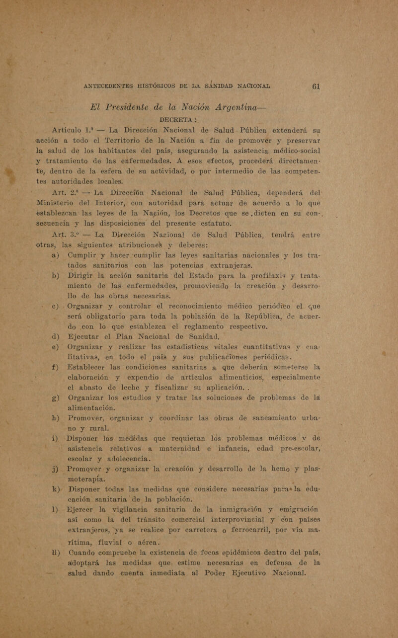 ANTECEDENTES HISTÓRICOS DE LA SÁNIDAD NACIONAL 61 El Presidente de la Nación Argentina— E DECRETA : Artículo 1.2 — La Dirección Nacional de Salud Pública extenderá su acción a todo el Territorio de la Nación a fin de promover y preservar la salud de los habitantes del país, asegurando la asistencia médico-social y tratamiento de las enfermedades. A esos efectos, procederá directamen- te, dentro de la esfera de su actividad, o por intermedio de las competen- tes autoridades locales. Art. 22 — La Dirección Nacional de Salud Pública, dependerá del: Ministerio del Interior, con autoridad para actuar de acuerdo a lo que establezcan las leyes de la Nación, los Decretos que se. dicten en su con-, secuencia y las disposiciones del presente estatuto. Art. 5. — La Dirección Nacional de Salud Pública, tendrá entre 4) Cumplir y hacer cumplir las leyes sanitarias nacionales y los tra- ya “tados sanitarios con las potencias extranjeras. b) Dirigir la acción sanitaria del Estado para la profilaxis y trata- miento de las enfermedades, promoviendo la creación y desarro- llo de las obras necesarias. c) . Organizar y controlar el reconocimiento médico periódito el que - será obligatorio para toda la población de la República, de acuer- do con lo que establezca el reglamento respectivo. d) Ejecutar el Plan Nacional de Sanidad, e) Organizar y realizar las estadísticas vitales cuantitativas y cua- litativas, en todo el país y sus publicaciones periódicas. f) Establecer las condiciones sanitarias a que deberán someterse la el abasto de leche y fiscalizar su aplicación. . g) Organizar los estudios y tratar las soluciones de problemas de la alimentación. h) Promover, organizar y coordinar las obras de saneamiento urba- no y rural. / 1) Disponer las medidas que requieran los problemas médicos v de - asistencia relativos a maternidad e infancia, edad pre-escolar, escolar y adolecencia. , j) - Promover y organizar la creación y desarrollo de la hemo y plas- moterapía. k k). Disponer todas las medidas que considere necesarias para* la edu- cación sanitaria de: la población. 1) Ejercer la vigilancia sanitaria de la inmigración y emigración así como la del tránsito comercial interprovincial y con países extranjeros, ya se realice por carretera oy ferrocarril, por vía ma-