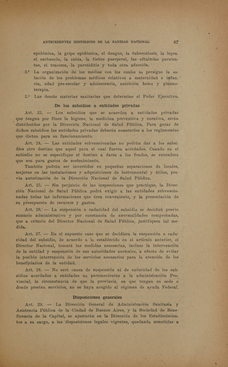 epidémica, la gripe epidémica, el dengue, la tuberculosis, la lepra, el carbunclo, la rabia, la fiebre puerperal, las oftalmías purulen- tas, el tracoma, la parotiditis y toda otra afección. 2. La organización de los medios con los cuales se persigue la so- cia, edad pre-escolar y adolescencia, nutrición hemo y plasmo- terapia. * A 3.2 Las demás miaterias sanitarias que determine el Poder Ejecutivo. De los subsidios a entidades privadas Art. 23. — Los subsidios que se acuerden a entidades privadas que tengan por fines la higiene, la medicina preventiva y curativa, serán distribuidos por la Dirección Nacional de Salud Pública. Para gozar de dichos subsidios las entidades privadas deberán someterlos a los reglamentos que dicten para su funcionamiento. Art. 24. — Las entidades subvencionadas no podrán dar a los subsi- dios otro destino que aquel para el cual fueron acordados. Cuando en el subisdio no se especifique el destino a darse a los fondos, se entenderá que son para gastos de sostenimiento. También podrán ser invertidos en pequeñas separaciones de locales, mejoras en las instalaciones y adquisiciones de instrumental y útiles, pre- via autorización de la Dirección Nacional de Salud Pública. Art. 25. — Sin perjuicio de las inspecciones que practique, la Direc- ción Nacional de Salud Pública podrá exigir a las entidades subvencio- nadas todas las informaciones que crea conveniente, y la presentación de su presupuesto de recursos y gastos. Art. 26. — La suspensión o caducidad del subsidio se decidirá previo sumario administrativo y por constancia de anormalidades comprobadas, que a criterio del Director Nacional de Salud Pública, justifiquen tal me- dida. Art, 27. — En el supuesto caso que se decidiera la suspensión o cadu- cidad del subsidio, de acuerdo a lo establecido en el artículo anterior, el Director Nacional, tomará las medidas necesarias, incluso la intervención de la entidad y suspensión de sus autoridades normales, a efecto de evitar la posible interrupción de los servicios necesarios para la atención de los beneficiarios de la entidad. E Art. 28. — No será causa de suspensión ni de caducidad de los sub- sidios acordados a entidades no pertenecientes a la administración Pro- vincial, la circunstancia de que la provincia, en que tengan su sede o donde presten servicios, no se haya acogido al régimen de ayuda Federal. Disposiciones generales Asistencia Pública de la Ciudad de Buenos Aires, y la Sociedad de Bene- ficencia de la Capital, se ajustarán en la Dirección de los Establecimien- tos a su cargo, a las disposiciones legales vigentes, quedando sometidas a