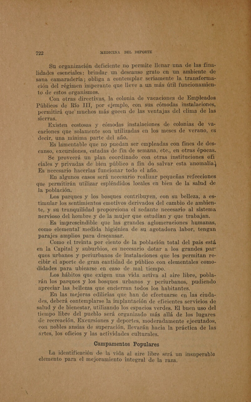  Su organización deficiente no permite llenar una de las fina- lidades esenciales: brindar un descanso grato en un ambiente de sama camaradería; obliga a contemplar seriamente la transforma- ción del régimen imperante que lleve a un más útil funcionamien- to de estos organismos. Con otras directivas, la colonia de vacaciones de Empleados Públicos de Río 111, por ejemplo, con sus cómodas instalaciones, permitirá que muchos más gocen de las ventajas del clima de las sierras. Existen costosas y cómodas instalaciones de colonias de va- caciones que solamente son utilizadas en los meses de verano, es decir, una mínima parte del año. Es lamentable que no puedan ser empleadas con fines de des- eanso, excursiones, estadas de fin de semana, etc., en otras épocas. Se proveerá un plan coordinado con otras instituciones ofi ciales y privadas de bién público a fin de salvar esta 'anomalía; Es necesario hacerlas funcionar todo el año. En algunos casos será necesario realizar pequeñas refecciones que permitirán utilizar espléndidos locales en bien de la salud de Los parques y los bosques contribuyen, con su belleza, a es- timular los sentimientos emotivos derivados del cambio de ambien- te, y su tranquilidad proporciona el sedante necesario al sistema nervioso del hombre y de la mujer que estudian y que trabajan. Es imprescindible que las grandes aglomeraciones humanas, como elemental medida higiénica de su agotadora Jabor, tengan parajes amplios para descansar. Como el treinta por ciento de la población total del país está en la Capital y suburbios, es necesario dotar a los grandes par” ques urbanos y periurbanos de instalaciones que les permitan re- cibir el aporte de eran cantidad de público con elementales como- didades para ubicarse en caso de mal tiempo. Los hábitos que exigen una vida activa al aire libre, pobla- rán los parques y los bosques urbanos y periurbanos, pudiendo apreciar las bellezas que encierran todos los habitantes. En las mejoras edilicias que han de efectuarse en las ciuda- des, deberá contemplarse la implantación de eficientes servicios de salud y de bienestar, utilizando los espacios verdes. El buen uso del tiempo libre del pueblo será organizado más allá de los lugares de recreación. Excursiones y deportes, moderadamente ejecutados, artes, los oficios y las actividades culturales. Campamentos Populares La identificación de la vida al aire libre será un insuperable elemento para el mejoramiento integral de la raza. 