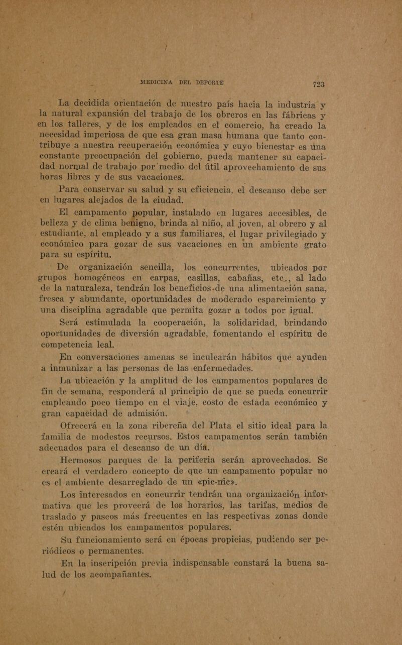 TN o 8] A > Pra Y, y A ei als + A pr   03 lja* decidida orientación de nuestro país hacia la industria y - la natural expansión del trabajo de los obreros en las fábricas y eh los talleres, y de los empleados en el comercio, ha ereado la necesidad i imperiosa de que esa gran masa humana que tanto con- tribuye. a nuestra recuperación económica y cuyo bienestar es una dad normal de trabajo por'medio del útil ren ento de sus horas libres y de sus vacaciones. Para conservar su salud y su eficiencia, el descanso debe ser en lugares alejados de la ciudad. El campamento pular, instalado en lugares accesibles, de económico para gozar de sus vacaciones en un ambiente grato para su espíritu. De organización sencilla, los concurrentes, ubicados por grupos homogéneos en carpas, casillas, cabañas, ete., al lado fresca y abundante, oportunidades de moderado esparcimiento y una disciplina agradable que permita gozar a todos por igual. Será estimulada la cooperación, la solidaridad, brindando oportunidades de diversión agradable, fomentando el espíritu de competencia leal. En conversaciones amenas se inculearán hábitos que ayuden a inmunizar a las personas de las enfermedades. La ubicación y la amplitud de los campamentos populares de fin de semana, responderá al principio de que se pueda concurrir empleando poco tiempo en el viaje, costo de estada económico y eran capacidad de admisión. Ofrecerá en la zona ribereña del Plata el sitio ideal para la familia de modestos recursos. Estos campamentos serán también adecuados para el descanso de un día. Hermosos parques de la periferia serán aprovechados. Se es el ambiente desarreglado de un «pic-nic». Los interesados en coneurrir tendrán una organización infor- mativa que les proveerá de los horarios, las tarifas, medios de traslado y paseos más frecuentes en las respectivas zonas donde estén ubicados los campamentos populares. Su funcionamiento será en épocas propicias, pudiendo ser pe- riódicos o permanentes. En la inscripción previa indispensable constará la buena sa- lud de los acompañantes.