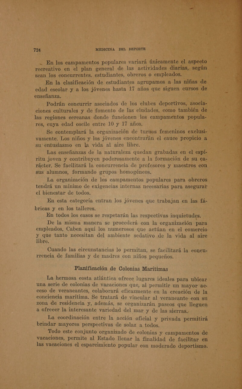 - En los campamentos populares variará únicamente el aspecto recreativo en el plan general de las actividades diarias, según sean los concurrentes. estudiantes, obreros o empleados. En la clasificación de estudiantes aerupamos a las niñas de edad escolar y a los jóvenes hasta 17 años que siguen eursos de enseñanza. Podrán concurrir asociados de los clubes deportivos, asocia- ciones culturales y de fomento de las ciudades, como también de las regiones cercanas donde funeionen los campamentos popula- res, cuya edad oscile entre 10 y 17 años. Se contemplará la organización de turnos femeninos exclusi- vamente. Los niños y los jóvenes encontrarán el cauce propicio a su' entusiasmo en la vida al aire libre. Las enseñanzas de la naturaleza quedan grabadas en el espí- ritu joven y contribuyen poderosamente a la formación de su ca- rácter. Se facilitará la concurrencia de profesores y maestros con sus alumnos, formando grupos homogéneos. La organización de los campamentos populares para obreros tendrá un mínimo de exigencias internas necesarias para asegurar el bienestar de todos. En esta categoría entran los jóvenes que trabajan en las fá- bricas y en los talleres. En todos los casos se respetarán las respectivas inquietudes. De la misma manera se procederá con la organización para empleados. Caben aquí los numerosos que actúan en el comercio y que tanto necesitan del ambiente sedativo de la vida al aire libre. Cuando las circunstancias lo permitan, se facilitará la coneu- rrencia de familias y de madres con niños pequeños. Planificación de Colonias Marítimas La hermosa costa atlántica ofrece lugares ideales para ubicar una serie de colonias de vacaciones que, al permitir un mayor ae- ceso de veraneantes, colaborará eficazmente en la creación de la conciencia marítima. Se tratará de vincular al veraneante eon su zona de residencia y, además, se organizarán paseos que lleguen a ofrecer la interesante variedad del mar y de las sierras.. La coordinación entre la acción oficial y privada permitirá brindar mayores perspectivas de solaz a todos. Todo este conjunto organizado de colonias y campamentos de vacaciones, permite al Estado llenar la finalidad de facilitar en las vacaciones el esparcimiento popular con moderado deportismo. 
