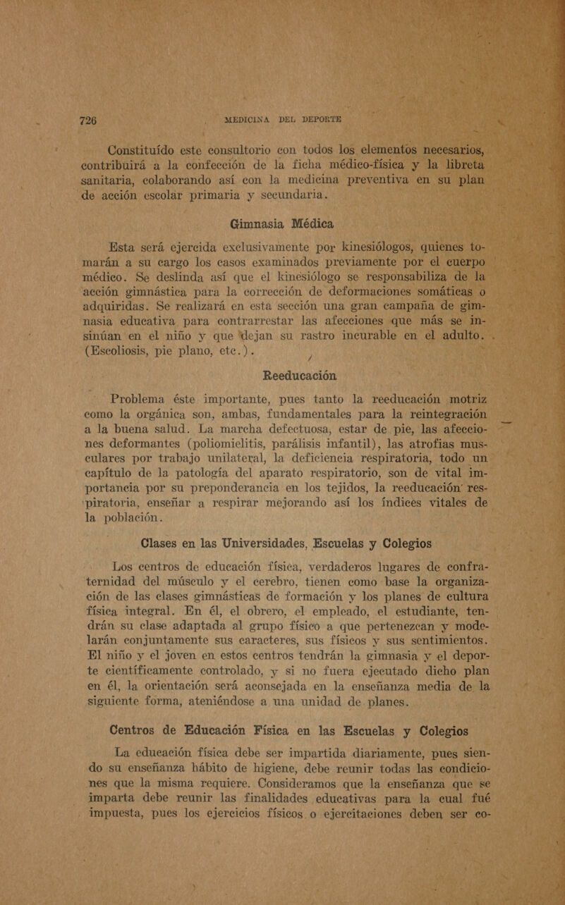 Constituído este consultorio con todos los elementos necesarios, contribuirá a la confección de la ficha médico-física y la libreta sanitaria, colaborando así con la medicina preventiva en su plan de acción escolar primaria y secundaria. Gimnasia Médica Esta será ejercida exclusivamente por kinesiólogos, quienes to- marán a su cargo los casos examinados previamente por el cuerpo médico. Se deslinda así que el kinesiólogo se responsabiliza de la acción gimnástica para la corrección de deformaciones somáticas 0 nasia educativa para contrarrestar las afecciones que más se in- W (Escoliosis, pie plano, etec.). y Reeducación Problema éste importante, pues tanto la reeducación motriz como la orgánica son, ambas, fundamentales para la reintegración a la buena salud. La marcha defectuosa, estar de pie, las afeccio- nes deformantes (poliomielitis, parálisis infantil), las atrofias mus- culares por trabajo unilateral, la deficiencia respiratoria, todo un capítulo de la patología del aparato respiratorio, son de vital im- portancia por su preponderancia en los tejidos, la reeducación res- 'piratoria, enseñar a respirar mejorando así los índices vitales de Clases en las Universidades, Escuelas y Colegios Los centros de educación física, verdaderos lugares de confra- ternidad del músculo y el cerebro, tienen como base la organiza- ción de las clases gimnásticas de formación y los planes de cultura física integral. En él, el obrero, el empleado, el estudiante, ten- drán su clase adaptada al grupo físico a que pertenezcan y mode- larán conjuntamente sus caracteres, sus físicos y sus sentimientos. El niño y el joven en estos centros tendrán la simnasia y el depor- te científicamente controlado, y si no fuera ejecutado dicho plan en él, la orientación será aconsejada en la enseñanza media de la siguiente forma, ateniéndose a una unidad de. planes. Centros de Educación Física en las Escuelas y Colegios La educación física debe ser impartida diariamente, pues sien- do su enseñanza hábito de higiene, debe reunir todas las condicio- nes que la misma requiere. Consideramos que la enseñanza que se imparta debe reunir las finalidades educativas para la cual fué impuesta, pues los ejercicios físicos. o ejercitaciones deben ser co- 4 j a A 