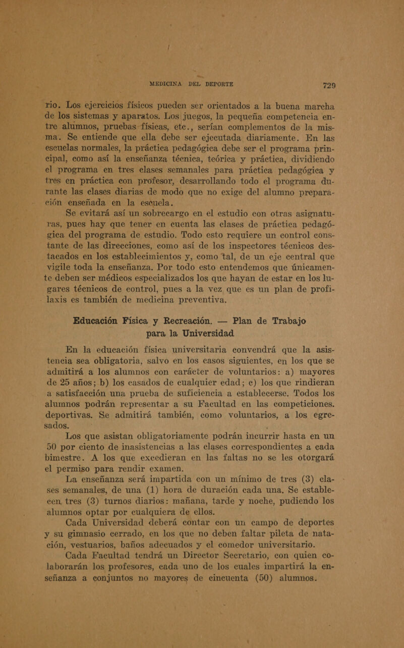  a MEDICINA DEL DEPORTE 729 ¡Á » 7 E le ye A rio. Los ejercicios físicos pueden ser orientados a la buena marcha e] 7 h . jp. Ed . de e de los sistemas y aparatos. Los juegos, la pequeña competencia en- e: tre alumnos, pruebas físicas, ete., serían complementos de la mis- .-ma. Se entiende que ella debe ser ejecutada diariamente. En las - escuelas normales, la práctica pedagógica debe ser el programa prin- 3 cipal, como así la enseñanza técnica, teórica y práctica, dividiendo el programa en tres elases semanales para práctica pedagógica y p tres en práctica con profesor, desarrollando todo el programa du- a rante las clases diarias de modo que no exige del alumno prepara- ción enseñada en la escuela. Se evitará así un sobrecargo en el estudio con otras asignatu- ras, pues hay que tener en cuenta las clases de práctica pedagó- gica del programa de estudio. Todo esto requiere un control eons- tante de las direcciones, como así de los inspectores téenicos des- _tacados en los establecimientos y, como tal, de un eje central que vigile toda la enseñanza. Por todo esto entendemos que únicamen- te deben ser médicos especializados los que hayan de estar en los lu- gares técnicos de control, pues a la vez que es un plan de profi- - laxis es también de medicina preventiva. Educación Física y Recreación. — Plan de Trabajo para la Universidad En la educación física universitaria convendrá que la asis- tencia sea obligatoria, salvo en los casos siguientes, en los que se admitirá a los alumnos con carácter de voluntarios: a) mayores de 25 años; b) los casados de cualquier edad; e) los que rindieran a satisfacción una prueba de suficiencia a establecerse. Todos los alumnos podrán representar a su Facultad en las competiciones. deportivas. Se admitirá también, como voluntarios, a los egre- sados. Los que asistan obligatoriamente podrán incurrir hasta en un 50 por ciento de inasistencias a las clases correspondientes a cada bimestre. A los que excedieran en las faltas no se les otorgará el permiso para rendir examen. La enseñanza será impartida con un mínimo de tres (3) cla- ses semanales, de una (1) hora de duración cada una, Se estable- cen tres (3) turnos diarios: mañana, tarde y noche, pudiendo los alumnos optar por cualquiera de ellos. Cada Universidad deberá contar con un campo de deportes y su gimnasio cerrado, en los que no deben faltar pileta de nata- ción, vestuarios, baños adecuados y el comedor universitario. Cada Facultad tendrá un Director Secretario, eon quien co- laborarán los profesores, cada uno de los cuales impartirá la en-