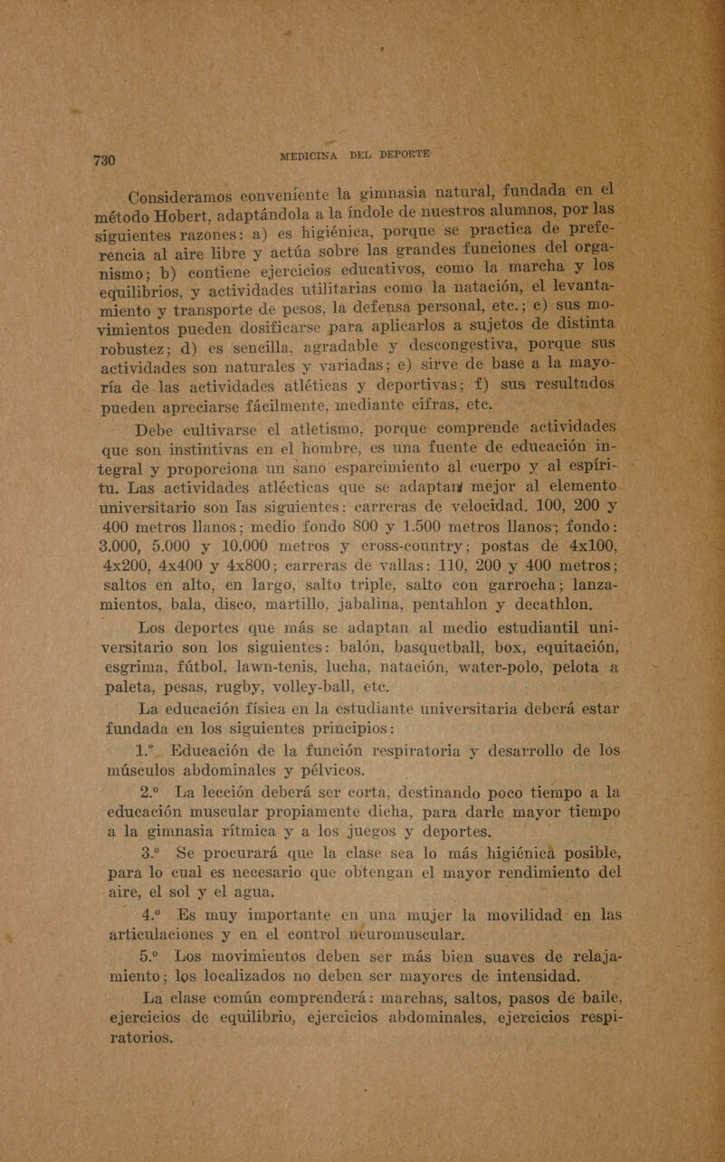 Consideramos conveniente la gimnasia natural, fundada en el método Hobert, adaptándola a la índole de nuestros alumnos, por las rencia al aire libre y actúa sobre las grandes funciones del orga- nismo; b) contiene ejercicios educativos, como la marcha y los equilibrios, y actividades utilitarias como la natación, el levanta- miento y transporte de pesos, la defensa personal, ete.; €) sus mo- vimientos pueden dosificarse para aplicarlos a sujetos de distinta robustez; d) es sencilla, agradable y descongestiva, porque sus actividades son naturales y variadas; e) sirve de base a la mayo- ría de las actividades atléticas y deportivas; f) sus resultados pueden apreciarse fácilmente, mediante cifras, ete. Debe eultivarse el atletismo, porque comprende actividades que son instintivas en el hombre, es una fuente de educación in- tegral y proporciona un sano esparcimiento al cuerpo y al espíri- tu. Las actividades atlécticas que se adaptan mejor al elemento universitario son las siguientes: carreras de velocidad. 100, 200 y 400 metros llanos; medio fondo 800 y 1.500 metros llanos; fondo: 3.000, 5.000 y 10.000 metros y ceross-country; postas de 4x100, 4x200, 4x400 y 4x800; carreras de vallas: 110, 200 y 400 metros; saltos en alto, en largo, salto triple, salto con garrocha; lanza- mientos, bala, disco, martillo, jabalina, pentahlon y decathlon. esgrima, fútbol, lawn-tenis, lucha, natación, water-polo, pelota a paleta, pesas, rugby, volley-ball, ete. La educación física en la estudiante universitaria deberá estar fundada en los siguientes principios: 1. Educación de la función respiratoria y desarrollo de los músculos abdominales y pélvicos. 2.2 La lección deberá ser corta, destinando poco tiempo a la educación muscular propiamente dicha, para darle mayor tiempo a la gimnasia rítmica y a los juegos y deportes. 3.2 Se procurará que la clase sea lo más higiénica posible, para lo cual es necesario que obtengan el mayor rendimiento del aire, el sol y el agua. 4.2 Es muy importante en una mujer la movilidad en las articulaciones y en el control neuromuscular. 5.2 Los movimientos deben ser más bien suaves de relaja- miento; los localizados no deben ser mayores de intensidad. La clase común comprenderá: marchas, saltos, pasos de baile, ejercicios de equilibrio, ejercicios abdominales, ejercicios respi- ratorios. 