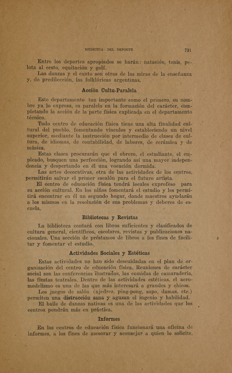 pindos se harán: natación, tenis, pe. end 6 y JS ) predilección las, folklóricas argentinas. y: pad AAA) q E e Acción Cultu-Paralela, ses POS A dl ó Este departamento. tan importante como el primero, Su nOm- ek 1 e ya lo expresa, es paralelo en la formación del carácter, com- BA pisando la acción de la os física Mei en el O - Estas clases procurarán que el obrero, el e Pel el em- AO E otido, busquen una perfección, logrando así una mayor indepen- dencia y despertando en él una vocación dormida. Las artes decorativas, otra de las actividades de los centros, permitirán salvar el primer escalón para el futuro artista. El centro de educación física tendrá locales exproféso para y su acción cultural. En los niños fomentará el estudio y les permi- tirá encontrar en él un segundo hogar, donde maestros ayudarán a los mismos en la resolución de sus problemas y deberes de es- cuela, y / - Bibliotecas y Revistas 0 La biblioteca contará con libros suficientes y clasificados de > cultura general, científicos, escolares, revistas y publicaciones na- At -— cionales. Una sección de préstamos de libros a los poe de facili- p 08 tar y fomentar el estudio. ¿NA Actividades Sociales y Estéticas Estas actividades no han sido descuidadas en el plan de or- ganización del centro de educación física. Reuniones de carácter - social son las conferencias ilustradas, las comidas de camaradería, las fiestas teatrales. Dentro de las actividades estéticas, el aero- modelismo es una de las que más interesará a grandes y chicos. Los juegos de salón (ajedrez, ping-pong, sapo, damas, ete.) «permiten una distracción sana y aguzan el ingenio y habilidad. 5d - El baile de danzas nativas es una de las actividades que los ; centros a más en práctica. Informes 00 En los dont de educación física funcionará una oficina de OS a pst dr de Pa y aconsejar a quien lo solicite,