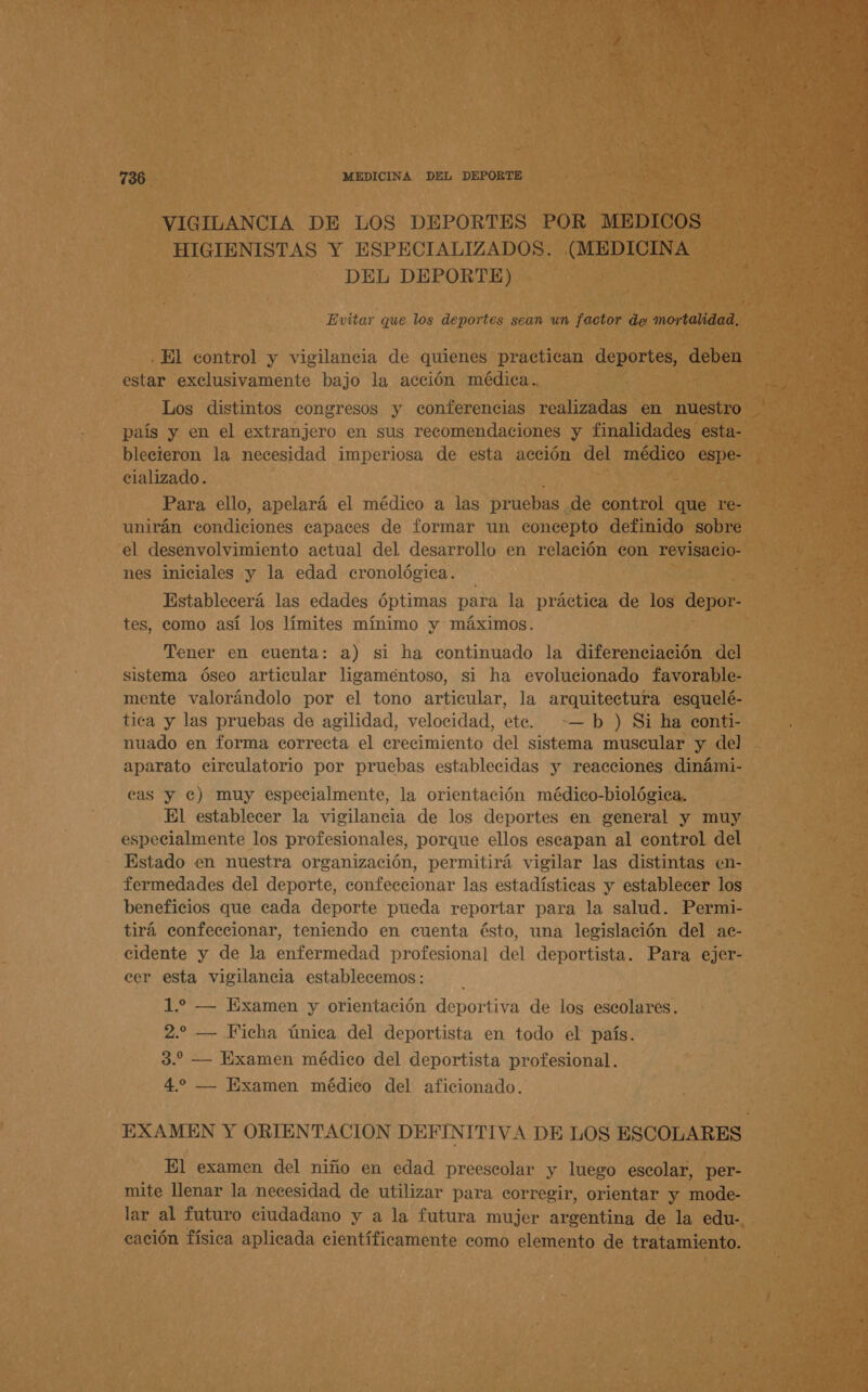 VIGILANCIA DE LOS DEPORTES POR MEDICOS HIGIENISTAS Y ESPECIALIZADOS. (MEDICINA DEL DEPORTE) Evitar que los deportes sean un factor de mortalidad, ¿El control y vigilancia de quienes practican deportes, deben estar exclusivamente bajo la acción médica. — »” país y en el extranjero en sus recomendaciones y finalidades esta- blecieron la necesidad imperiosa de esta acción del médico espe- elalizado. Para ello, apelará el médico a las pruebas de control que re- unirán condiciones capaces de formar un concepto definido sobre el desenvolvimiento actual del desarrollo en relación con revisacio- nes iniciales y la edad eronológica. Establecerá las edades óptimas para la práctica de los depor- tes, como así los límites mínimo y máximos. Tener en cuenta: a) si ha continuado la diferenciación del sistema óseo articular ligamentoso, si ha evolucionado favorable- mente valorándolo por el tono articular, la arquitectura esquelé- tica y las pruebas de agilidad, velocidad, ete. — b ) Si ha conti- nuado en forma correcta el crecimiento del sistema muscular y del aparato circulatorio por pruebas establecidas y reacciones dinámi- cas y e) muy especialmente, la orientación médico-biológica. El establecer la vigilancia de los deportes en general y muy especialmente los profesionales, porque ellos escapan al control del Estado en nuestra organización, permitirá vigilar las distintas en- fermedades del deporte, confeccionar las estadísticas y establecer los beneficios que cada deporte pueda reportar para la salud. Permi- tirá confeccionar, teniendo en cuenta ésto, una legislación del ac- cidente y de la enfermedad profesional del deportista. Para ejer- cer esta vigilancia establecemos : 1.2 — Examen y orientación deportiva de los escolares. 2.2 — Ficha única del deportista en todo el país. 3. — Examen médico del deportista profesional. 4. — Examen médico del aficionado. El examen del niño en edad preescolar y luego escolar, per- mite llenar la necesidad de utilizar para corregir, orientar y mode- lar al futuro ciudadano y a la futura mujer argentina de la edu- cación física aplicada científicamente como elemento de tratamiento. A) K y 14 E