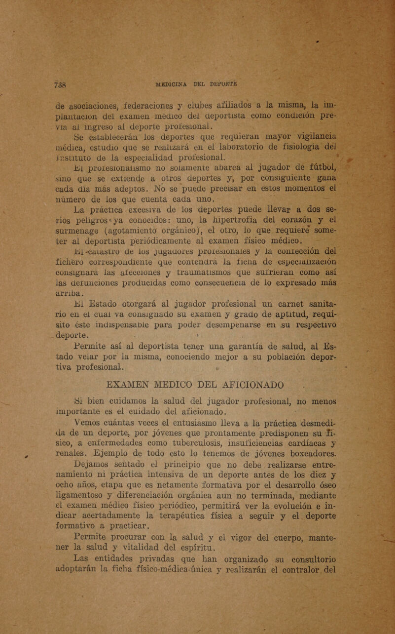  de asociaciones, federaciones y clubes afiliados a la misma, la im. plantación del examen médico del deportista como condición pre- A via al ingreso al deporte profesional. OS Se establecerán los deportes que requieran mayor vigilancia EN rc estudio que se realizará en el laboratorio de fisiología 205 e EA pstituto de la especialidad profesional. y E li] protesionalismo no solamente abarca al jugador de fútbol, + sino que se extiende a otros deportes y, por consiguiente gana 2 cada día más adeptos. No se puede precisar en estos momentos el LR número de los que cuenta cada uno. La práctica excesiva de los deportes puede llevar a A se- rios peligros:ya conocidos: uno, la hipertrofia del corazón y el surmenage (agotamiento orgánico), el otro, lo que requiere some- ter al deportista periódicamente al examen físico médico, Jul catastro de los jugadores proresionales y la contección del fichero correspondiente que contendra la ficha de especialización consignara las ateceiones y traumatismos que suirieran como así las defunciones producidas como consecuencia de lo O más arriba. ca lil Estado otorgará al ¿jugador profesional un carnet sanita- ; 3 rio en el cual va consignado su examen y grado de aptitud, requi- cd sito éste indispensable para poder desempenarse en su respectivo - : deporte. ' 3 3 Permite así A) deportista tener una garantía de salud, al Es- tado velar por la misma, conociendo aa a su población depor- tiva profesional. : EXAMEN MEDICO DEL AFICIONADO . Ni bien cuidamos la salud del jugador profesional, no menos importante es el cuidado del aficionado. Vemos cuántas veces el entusiasmo lleva a la blas desmedi- da de un deporte, por jóvenes que prontamente predisponen su Íi- za sico, a enfermedades como tuberculosis, insuficiencias cardíacas y j : renales. Ejemplo de todo esto lo tenemos de jóvenes boxeadores. Dejamos sentado el principio que no debe realizarse entre- namiento ni práctica intensiva de un deporte antes de los diez y ocho años, etapa que es netamente formativa por el desarrollo óseo ligamentoso y diferenciación orgánica aun no terminada, mediante - el examen médico físico periódico, permitirá ver la evolución e in- i ta a es A A E E A 7. Jo Yi Y AA AD EN] A dicar acertadamente la terapéutica física a seguir y el deporte > 4 formativo a practicar. > - Permite procurar con la salud y el vigor del cuerpo, mante- 9 ner la salud y vitalidad del espíritu. ¿5 Las entidades privadas que han organizado su consultorio a adoptarán la ficha físico-médica-única y realizarán el contralor del . po. z E 1 ida ae AR dd 