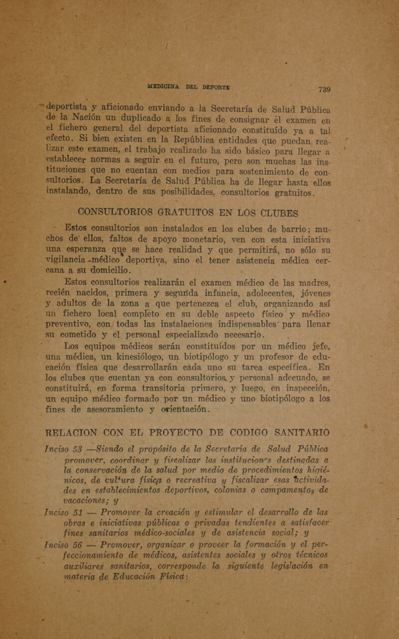 de la Nación un duplicado a los fines de consignar el examen en efecto. Si bien existen en la República entidades que puedan. rea- lizar este examen, el trabajo realizado ha sido básico para llegar a establecer normas a seguir en el futuro, pero son muchas las ins- tituciones que no cuentan con medios para sostenimiento de con- sultorios. La Secretaría de Salud Pública ha de llegar hasta ellos instalando, dentro de sus posibilidades, consultorios gratuitos. -CONSULTORIOS GRATUITOS EN LOS CLUBES Estos consultorios son instalados en los clubes de barrio; mu- chos de' ellos, faltos de apoyo monetario, ven con esta iniciativa una esperanza que se hace realidad y que permitirá, no sólo su vigilancia -médico deportiva, sino el tener asistencia médica cer- cana a su domicilio. Estos consultorios realizarán el examen médico de las madres, recién nacidos, primera y sesgurida infancia, adolecentes, jóvenes y adultos de la zona a que pertenezca el club, organizando así un fichero local completo en su deble aspecto físico y médico preventivo, con/todas las instalaciones indispensables: para llenar su cometido y el personal especializado necesario. - Los equipos médicos serán constituídos por un médico jefe, una médica, un kinesiólogo, un biotipólogo y un profesor de edu- cación física que desarrollarán cada uno su tarea específica. En los clubes que cuentan ya con consultorios, y personal adecuado, se constituirá, en forma transitoria primero, y lueso, en inspección, un equipo médico formado por un médico y uno biotipólogo a los fines de asesoramiento y orientación. RELACION CON EL PROYECTO DE CODIGO SANITARIO Inciso 53 —Siendo el propósito de la Secretaría de Salud Pública * promover, coordinar y fiscalizar las institucions destinadas a la conservación de la salud por medio de procedimientos higté- nicos, de cultura físico o recreativa y fiscalizar esas tctivida- des en establecimientos deportivos, colonias o campamentos de vacaciones; y : Inciso 51 — Promover la creación y estimular el desarrollo de las obras e iniciativas públicas o privadas tendientes a satisfacer: fines samitarios médico-sociales y de asistencia social; y Inciso 56 — Promover, organizar o proveer la formación y el per- feccionamiento de médicos, asistentes sociales y otros técnicos auxiliares sanitarios, corresponde la siguiente legislación en materia de Educación Física: ”