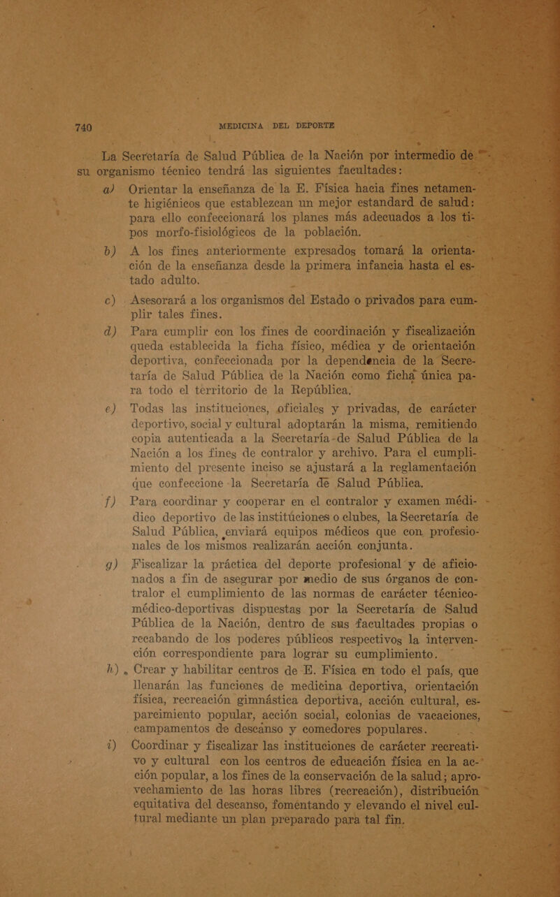  740 : MEDICINA DEL DEPORTE vá CONE de Sus Pública de la Nación por oben! de su organismo técnico tendrá las siguientes facultades: E a) Orientar la enseñanza de la E. Física hacia fines netamen- e : te higiénicos que establezcan un mejor estandard de salud: ] para ello confeccionará los planes más adecuados a Jos TI pos morfo-fisiológicos de la población. MS <> b) A los fines anteriormente expresados tomará la orienta: ción de la enseñanza desde la primera infancia hasta el es- “tado adulto. $ c) Asesorará a los organismos del Estado o privados para cum- plir tales fines. d) Para cumplir con los fines de coordinación y A queda establecida la ficha físico, médica y de orientación. deportiva, confeccionada por la dependencia de la Secre- taría de Salud Pública de la Nación como ficha única pa- ra todo el territorio de la República, e) Todas las instituciones, oficiales y privadas, de carácter deportivo, social y cultural adoptarán la misma, remitiendo copia autenticada a la Secretaría-de Salud Pública de la Nación a los fines de contralor y archivo. Para el cumpli-- miento del presente inciso se ajustará a la reglamentación que confeccione -la Secretaría de Salud Pública. f) Para coordinar y cooperar en el contralor y examen médi- - dico deportivo de las institúciones o clubes, la Secretaría de Salud Pública, enviará equipos médicos que con profesio- nales de los mismos realizarán acción conjunta. 9) Fiscalizar la práctica del deporte profesional y de aficio- nados a fin de asegurar por medio de sus órganos de gon- tralor el cumplimiento de las normas de carácter técnico- médico-deportivas dispuestas por la Secretaría de Salud Pública de la Nación, dentro de sus facultades propias o recabando de los poderes públicos respectivos la interven- ción correspondiente para lograr su cumplimiento. h) , Crear y habilitar centros de E. Física en todo el país, que llenarán las funciones de medicina deportiva, orientación física, recreación gimnástica deportiva, acción cultural, es- parcimiento popular, acción social, colonias de vacaciones, , campamentos de descanso y comedores populares. A ¿) Coordinar y fiscalizar las instituciones de carácter recreati- vo y cultural con los centros de educación física en la ac-* Eo popular, a los fines de la conservación de la salud; apro- _vechamiento de las horas libres (recreación), distribución - equitativa del descanso, fomentando y elevando el nivel cul- tural mediante un plan preparado para. tal fin,