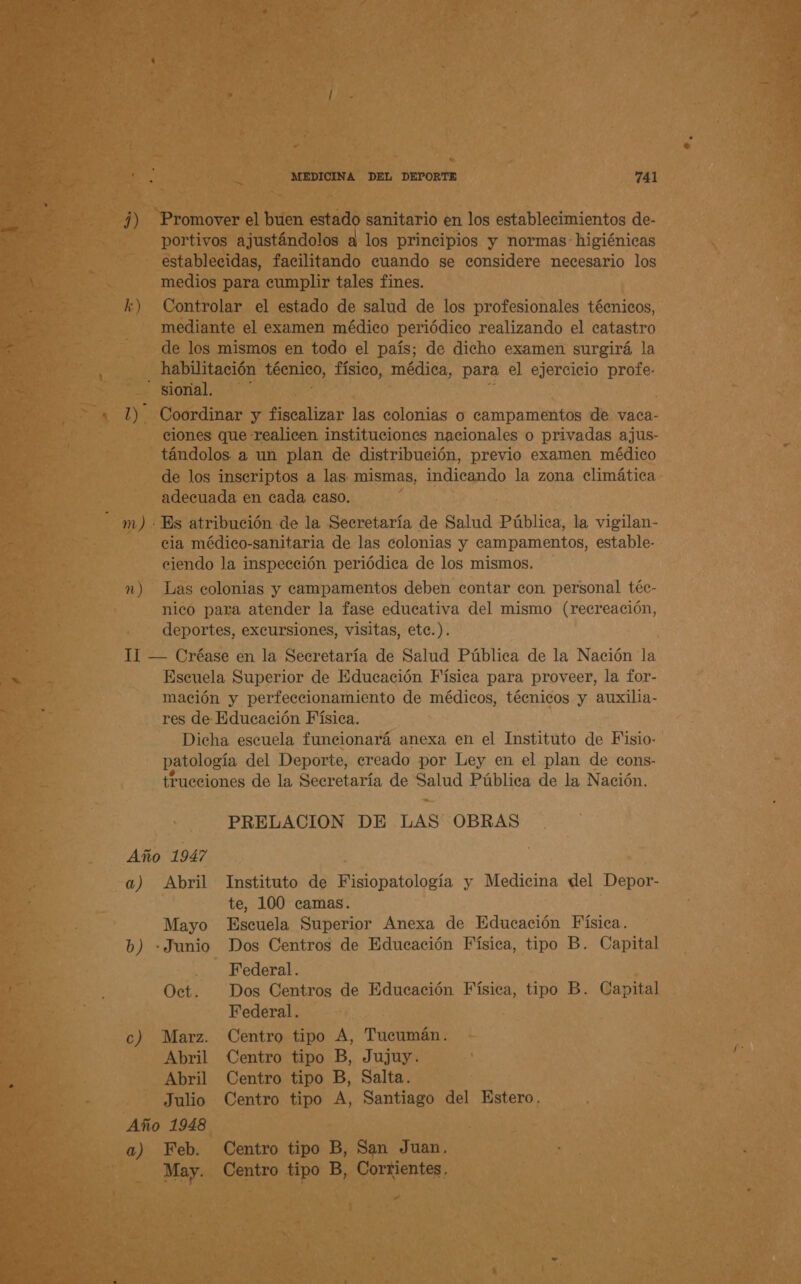 J) k) mm) n) e MEDICINA DEL DEPORTE 741 Promover el buen estado sanitario en los establecimientos de- portivos ajustándolos a los principios y normas: higiénicas establecidas, facilitando cuando se considere necesario los medios para eumplir tales fines. Controlar el estado de salud de los profesionales técnicos, mediante el examen médico periódico realizando el catastro de los mismos en todo el país; de dicho examen surgirá la habilitación técnico, físico, médica, para el ejercicio ES Coordinar y fiscalizar las colonias o campamentos de vaca- ciones que realicen instituciones nacionales o privadas ajus- tándolos a un plan de distribución, previo examen médico de los inseriptos a las: mismas, indicando la zona climática adecuada en cada caso. cia médico-sanitaria de las colonias y campamentos, estable- ciendo la inspección periódica de los mismos. Las colonias y campamentos deben contar con personal téc- nico para atender la fase educativa del mismo (recreación, deportes, excursiones, visitas, ete.). Escuela Superior de Educación Física para proveer, la for- mación y perfeccionamiento de médicos, técnicos y auxilia- res de Educación Física. Dicha escuela funcionará anexa en el Instituto de Fisio- patología del Deporte, creado por Ley en el plan de cons- trueciones de la Secretaría de parda Pública de la Nación. PRELACION DE LAS OBRAS a) Abril Instituto de Fisiopatología y Medicina del Depor- te, 100 camas. Mayo Escuela Superior Anexa de Educación Física. b) - Junio Dos Centros de Educación Física, tipo B. Capital . Federal. Oct. Dos Centros de Educación Física, tipo B. Capital Federal. c) Marz. Centro tipo A, Tucumán. Abril Centro tipo B, Jujuy. Abril Centro tipo B, Salta. Julio Centro tipo A, Santiago del Estero. Año 1948 a) Feb. Centro tipo B, San Juan. May. Centro tipo B, Corrientes,