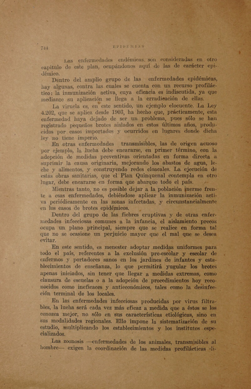 FTPIDE MINS Las enfermedades endémicas. son consideradas en otro démico. Dentro del amplio grupo de las enfermedades epidémicas, hay algunas, contra las cuales se cuenta con un recurso profilác- tico: la inmunización activa, cuya eficacia es indiscutida, ya que mediante su aplicación se llega a la erradicación de ellas. La viruela es, en este sentido, un ejemplo elocuente. La Ley 4.202, que se aplica desde 1903, ha hecho que, prácticamente, esta enfermedad haya dejado de ser un problema, pues sólo se han registrado pequeños brotes aislados, en estos últimos años, produ- cidos por casos importados y veurridos en lugares donde e ley no tiene imperio. En otras enfermedades transmisibles, las de origen acuoso por ejemplo, la lucha debe encararse, en primer término, con la adopción de medidas preventivas orientadas en forma directa a suprimir la causa originaria, mejorando los abastos de agua, le- che y alimentos, y construyendo redes cloacales. La. ejecución de estas obras sanitarias, que el Plan Quinquenal contempla en otro lugar, debe encararse en forma que abarque todo el país. +.- te a esas enfermedades, debiéndose aplicar la inmunización acti- va periódicamente en las zonas infectadas, y cireunstancialmente en los casos de brotes epidémicos. medades infeeciosas comunes a la infancia, el aislamiento precoz ocupa un plano principal, siempre que se realice en forma tal que no se ocasione un perjuicio mayor que el mal que se desea evitar. En este sentido, es menester adoptar medidas uniformes para todo el país, referentes a la exclusión pre-escolar y escolar de enfermos y portadores sanos en los jardines de infantes y esta- blecimientos de enseñanza, lo que permitirá yugular los brotes clausura de escuelas o a la adopción de procedimientos hoy. reco- nocidos como ineficaces y antieconómicos, tales como la desinfec- ción terminal de los locales. En las enfermedades infecciosas producidas por virus filtra- bles, la lucha será cada vez más eficaz a medida que a éstos se los eonozca mejor, no. sólo en sus características etiológicas, sino en sus modalidades regionales. Ello impone la sistematización de «su estudio, multiplicando los establecimientos y los institutos espe- cializados. Las zoonosis —enfermedades de los animales, transmisibles al hombre— exigen la coordinación de las medidas profilácticas di- »