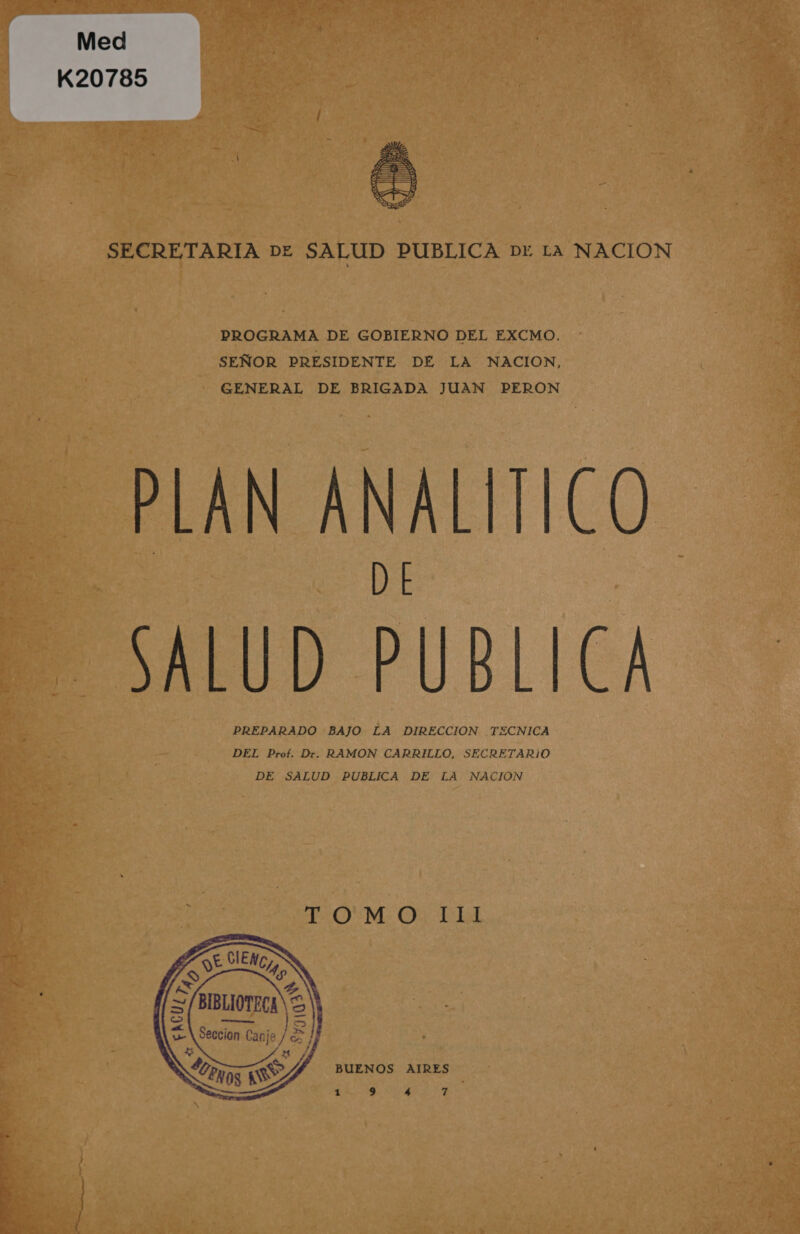 Med K20785  SECRETARIA DE SALUD PUBLICA Dr La NACION DROGRAMA DE GOBIERNO DEL EXCMO. SEÑOR PRESIDENTE DE LA NACION, GENERAL DE BRIGADA JUAN PERON PLAN ANALÍTICO D E SALUD PUBLICA PREPARADO BAJO LA DIRECCION TECNICA DEL Prof. Dr. RAMON CARRILLO, SECRETARIO DE SALUD PUBLICA DE LA NACION TOM: O 14 BUENOS AIRES EU A A  EA