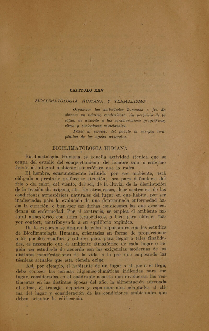 CAPITULO XXV BIOCLIMATOLOGIA HUMANA Y TERMALISMO Organizar las actividades humanas a fin de obtener un máximo rendimiento, sin perjuicio” de la salud, de acuendo a las características geográficas, clima y variaciones estacionales. Poner al servicio del pueblo la energía tera- péutica de las aguas minerales. BIOCLIMATOLOGIA HUMANA Bioclimatología Humana es aquella actividad técnica que se oeupa del estudio del comportamiento del hombre sano o enfermo frente al integral ambiente atmosférico que lo rodea. El hombre, constantemente influído” por ese ambiente, está ¿Obligado a prestarle preferente atención, sea para defenderse del frío o del calor, del viento, del sol, de la lluvia, de la disminución de la tensión de oxígeno, etc. En otros casos, debe sustraerse de las condiciones atmosféricas naturales del lugar en que habita, por ser inadecuadas para la evolución de una determinada enfermedad ha- cia la curación, o bien -por ser dichas condiciones las que desenca- denan su enfermedad. Por el contrario, se emplea el ambiente na- tural atmosférico con fines terapéuticos, o bien para obtener ma- yor confort, contribuyendo a su equilibrio orgánico. | De lo expuesto se desprende cuán importantes son los estudios de Bioclimatología Humana, orientados en forma de proporcionar a los pueblos «confort y salud»; pero, para llegar a tales finalida- des, es necesario que el ambiénte atmosférico de cada lugar o re- gión sea estudiado de acuerdo con las exigencias modernas de las distintas manifestaciones de la vida, a la par que empleando las - técnicas actuales que esta ciencia exige. Así, por ejemplo, el habitante de un lugar o el que a él llega, debe conocer las normas higíenico-climáticas indicadas para ese lugar, consideradas en el cuádruple aspecto que involucran las ves- timentas en las distintas épocas del año, la alimentación adecuada al clima, el trabajo, deportes y esparcimientos adaptados al eli- ma del lugar y consideración de las condiciones ambientales que deben orientar la edificación. Le