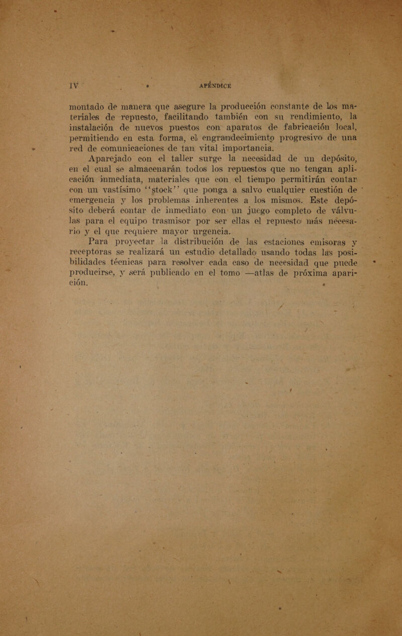 montado de manera que asegure la producción constante de los ma- teriales de repuesto, facilitando también con su rendimiento, la instalación de nuevos puestos con aparatos de fabricación local, permitiendo en esta forma, el engramdecimiento progresivo de una red de comunicaciones de tan vital importancia. Aparejado con el taller surge la necesidad de un depósito, en el cual se almacenarán todos los repuestos que no tengan apli- cación immediata, materiales que con el tiempo permitirán contar con un vastísimo “stock”? que ponga a salvo cualquier cuestión de * emergencia y los problemas inherentes a los mismos. Este depó- sito deberá contar de inmediato con un juego completo de válvu- las para el equipo trasmisor por ser ellas el repuesto más necesa- rio y el que requiere mayor urgencia. Para proyectar la distribución de las estaciones emisoras y receptoras se realizará un estudio detallado usando todas las posi- bilidades técnicas para resolver cada caso de necesidad que puede producirse, y será publicado en el tomo —atlas de próxima apari- cion, n