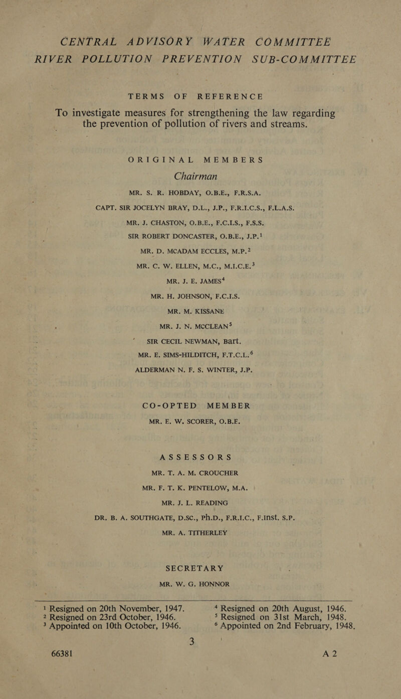 CENTRAL ADVISORY WATER COMMITTEE RIVER POLLUTION PREVENTION SUB-COMMITTEE TERMS OF REFERENCE To investigate measures for strengthening the law regarding the prevention of pollution of rivers and streams. ORIGINAL MEMBERS Chairman MR. S. R. HOBDAY, O.B.E., F.R.S.A. CAPT. SIR JOCELYN BRAY, D.L., J.P., F.R.I.C.S., F.L.A.S. MR. J. CHASTON, O.B.E., F.C.LS., F.S.S. SIR ROBERT DONCASTER, O.B.E., J.P.! MR. D. MCADAM ECCLES, M.P.2 MR. C. W. ELLEN, M.C., M.I.C.E.? MR, J. E. JAMES* MR. H. JOHNSON, F.C.I.S. MR. M. KISSANE MR. J. N. MCCLEAN® SIR CECIL NEWMAN, Batt. MR. E. SIMS-HILDITCH, F.T.C.L.° ALDERMAN N. F. S. WINTER, J.P. CO-OPTED MEMBER MR. E. W. SCORER, O.B.E. ASSESSORS MR. T. A. M. CROUCHER MR. F. T. K. PENTELOW, M.A. MR. J. L. READING DR. B. A. SOUTHGATE, D.SC., Ph.D., F.R.I.C., F.Inst. S.P. MR. A. TITHERLEY SECRETARY MR. W. G. HONNOR 1 Resigned on 20th November, 1947. 4 Resigned on 20th August, 1946. 2 Resigned on 23rd October, 1946. 5 Resigned on 31st March, 1948. 3 Appointed on 10th October, 1946. ° Appointed on 2nd February, 1948. 3 :