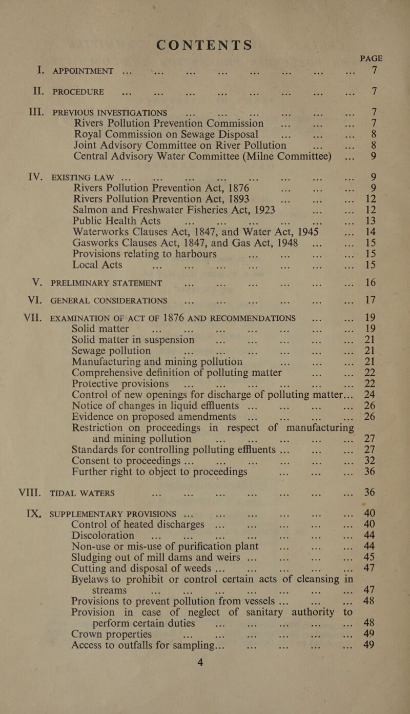 CONTENTS APPOINTMENT ... PROCEDURE PREVIOUS INVESTIGATIONS Rivers Pollution Prevention Commission Royal Commission on Sewage Disposal Joint Advisory Committee on River Pollution : Central Advisory Water Committee (Milne Committee) EXISTING LAW ... Rivers Pollution Prevention Act, 27h. Rivers Pollution Prevention Act, 1893 me Salmon and Freshwater Fisheries Act, 1923 Public Health Acts ; Waterworks Clauses Act, 1847, and Water Act, 1945, Gasworks Clauses Act, 1847, and Gas Act, 1948 ; Provisions relating to harbours Local Acts ae: | PRELIMINARY STATEMENT GENERAL CONSIDERATIONS EXAMINATION OF ACT OF 1876 AND RECOMMENDATIONS Solid matter met! ey res Solid matter in suspension Sewage pollution t Manufacturing and mining pollution Comprehensive definition of polluting matter Protective provisions Control of new openings for discharge. of polluting matter.. Notice of changes in liquid effluents ee me Evidence on proposed amendments Restriction on proceedings in respect of ‘manufacturing and mining pollution ; a ee Standards for controlling polluting effluents . Consent to proceedings .. Further right to object to proceedings ~ TIDAL WATERS SUPPLEMENTARY PROVISIONS ... Control of heated discharges Discoloration Non-use or mis-use of purification plant Sludging out of mill dams and weirs ... Cutting and disposal of weeds . Byelaws to prohibit or control certain acts of cleansing ii in streams é fe aro Provisions to prevent pollution from vessels . Provision in case of neglect of sanitary authority to perform certain duties di ant na sa Crown properties Access to outfalls for sampling... 24