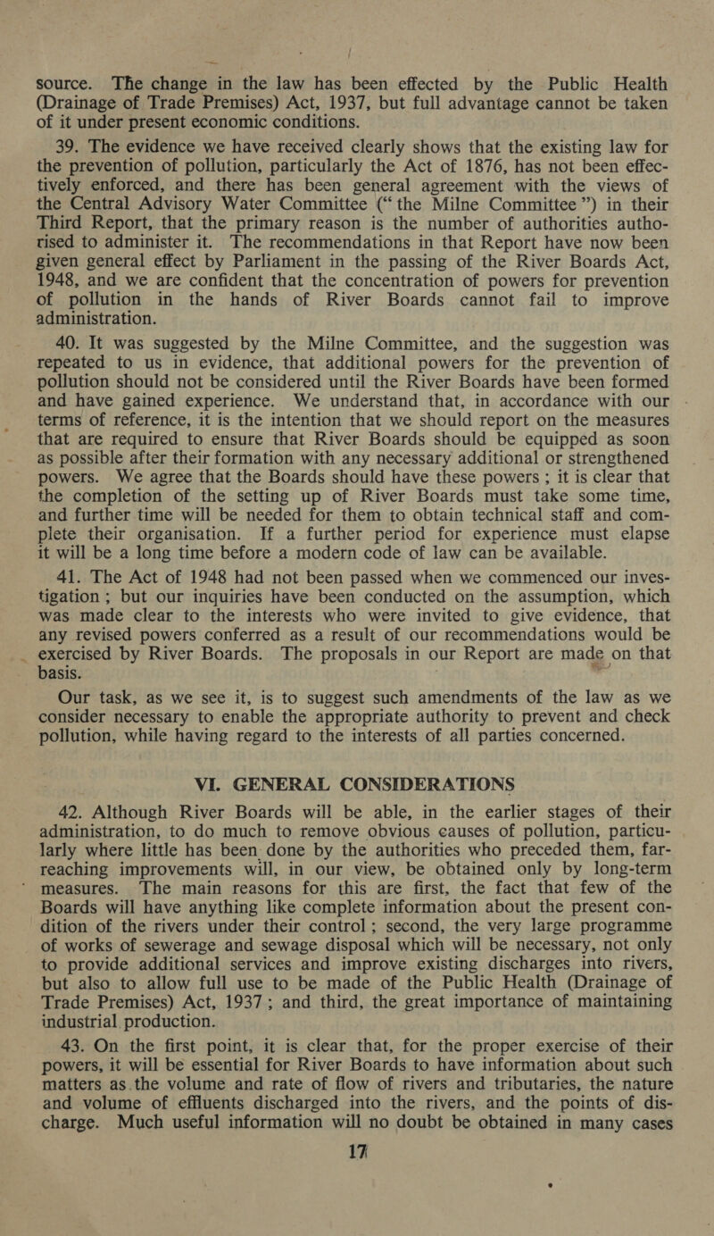 / : source. The change in the law has been effected by the Public Health (Drainage of Trade Premises) Act, 1937, but full advantage cannot be taken of it under present economic conditions. 39. The evidence we have received clearly shows that the existing law for the prevention of pollution, particularly the Act of 1876, has not been effec- tively enforced, and there has been general agreement with the views of the Central Advisory Water Committee (“the Milne Committee”) in their Third Report, that the primary reason is the number of authorities autho- tised to administer it. The recommendations in that Report have now been given general effect by Parliament in the passing of the River Boards Act, 1948, and we are confident that the concentration of powers for prevention of pollution in the hands of River Boards cannot fail to improve administration. 40. It was suggested by the Milne Committee, and the suggestion was repeated to us in evidence, that additional powers for the prevention of pollution should not be considered until the River Boards have been formed and have gained experience. We understand that, in accordance with our terms of reference, it is the intention that we should report on the measures that are required to ensure that River Boards should be equipped as soon as possible after their formation with any necessary additional or strengthened powers. We agree that the Boards should have these powers ; it is clear that the completion of the setting up of River Boards must take some time, and further time will be needed for them to obtain technical staff and com- plete their organisation. If a further period for experience must elapse it will be a long time before a modern code of law can be available. 41. The Act of 1948 had not been passed when we commenced our inves- tigation ; but our inquiries have been conducted on the assumption, which was made clear to the interests who were invited to give evidence, that any revised powers conferred as a result of our recommendations would be _ exercised by River Boards. The proposals in our Report are made on that basis. | - Our task, as we see it, is to suggest such amendments of the law as we consider necessary to enable the appropriate authority to prevent and check pollution, while having regard to the interests of all parties concerned. VI. GENERAL CONSIDERATIONS 42. Although River Boards will be able, in the earlier stages of their administration, to do much to remove obvious causes of pollution, particu- larly where little has been: done by the authorities who preceded them, far- reaching improvements will, in our view, be obtained only by long-term measures. The main reasons for this are first, the fact that few of the Boards will have anything like complete information about the present con- dition of the rivers under their control; second, the very large programme of works of sewerage and sewage disposal which will be necessary, not only to provide additional services and improve existing discharges into rivers, but also to allow full use to be made of the Public Health (Drainage of Trade Premises) Act, 1937; and third, the great importance of maintaining industrial production. 43. On the first point, it is clear that, for the proper exercise of their powers, it will be essential for River Boards to have information about such matters as.the volume and rate of flow of rivers and tributaries, the nature and volume of effluents discharged into the rivers, and the points of dis- charge. Much useful information will no doubt be obtained in many cases