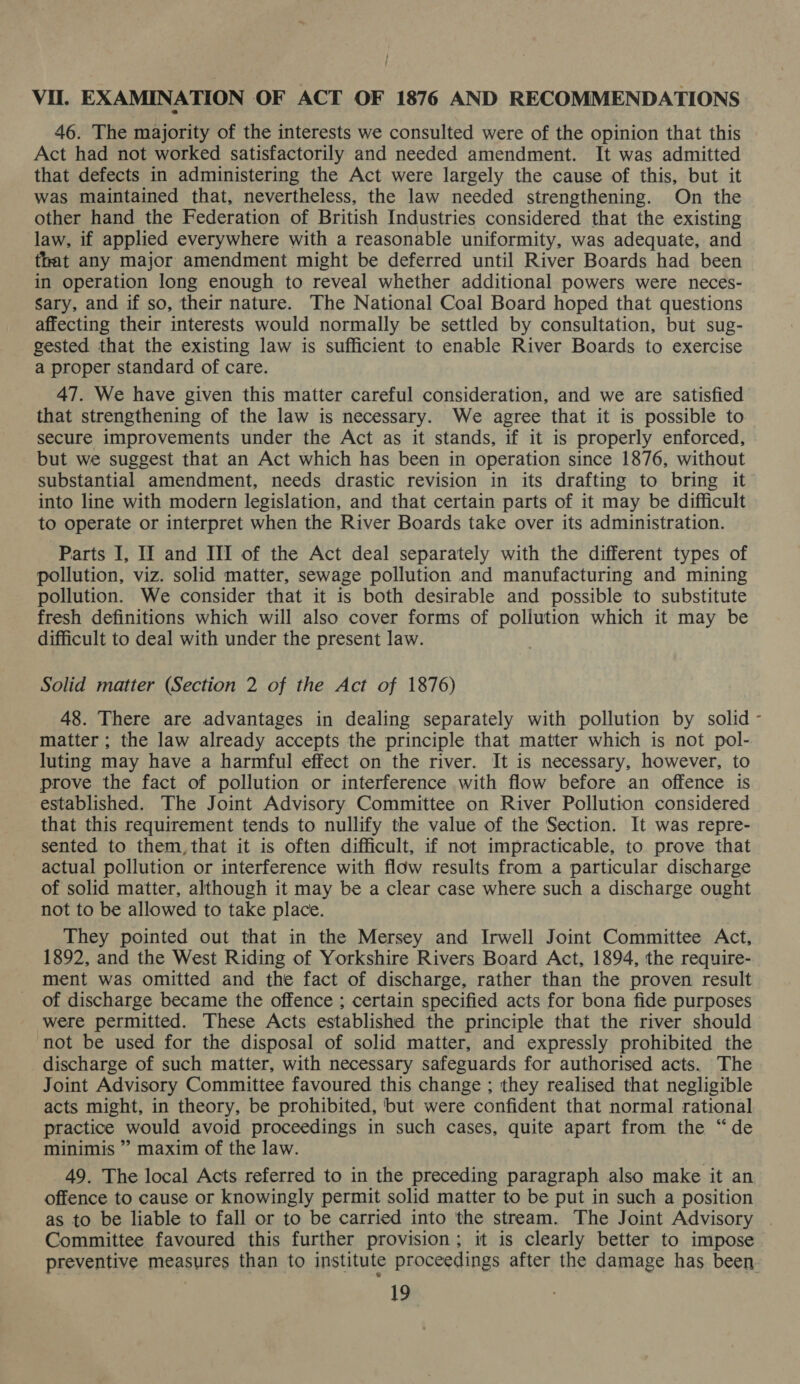 } Vil. EXAMINATION OF ACT OF 1876 AND RECOMMENDATIONS 46. The majority of the interests we consulted were of the opinion that this Act had not worked satisfactorily and needed amendment. It was admitted that defects in administering the Act were largely the cause of this, but it was maintained that, nevertheless, the law needed strengthening. On the other hand the Federation of British Industries considered that the existing law, if applied everywhere with a reasonable uniformity, was adequate, and that any major amendment might be deferred until River Boards had been in operation long enough to reveal whether additional powers were neces- sary, and if so, their nature. The National Coal Board hoped that questions affecting their interests would normally be settled by consultation, but sug- gested that the existing law is sufficient to enable River Boards to exercise a proper standard of care. 47. We have given this matter careful consideration, and we are satisfied that strengthening of the law is necessary. We agree that it is possible to secure improvements under the Act as it stands, if it is properly enforced, but we suggest that an Act which has been in operation since 1876, without substantial amendment, needs drastic revision in its drafting to bring it into line with modern legislation, and that certain parts of it may be difficult to operate or interpret when the River Boards take over its administration. Parts I, II and III of the Act deal separately with the different types of pollution, viz. solid matter, sewage pollution and manufacturing and mining pollution. We consider that it is both desirable and possible to substitute fresh definitions which will also cover forms of pollution which it may be difficult to deal with under the present law. Solid matter (Section 2 of the Act of 1876) 48. There are advantages in dealing separately with pollution by solid - matter ; the law already accepts the principle that matter which is not pol- luting may have a harmful effect on the river. It is necessary, however, to prove the fact of pollution or interference with flow before an offence is established. The Joint Advisory Committee on River Pollution considered that this requirement tends to nullify the value of the Section. It was repre- sented to them, that it is often difficult, if not impracticable, to prove that actual pollution or interference with flow results from a particular discharge of solid matter, although it may be a clear case where such a discharge ought not to be allowed to take place. They pointed out that in the Mersey and Irwell Joint Committee Act, 1892, and the West Riding of Yorkshire Rivers Board Act, 1894, the require- ment was omitted and the fact of discharge, rather than the proven result of discharge became the offence ; certain specified acts for bona fide purposes were permitted. These Acts established the principle that the river should not be used for the disposal of solid matter, and expressly prohibited the discharge of such matter, with necessary safeguards for authorised acts. The Joint Advisory Committee favoured this change ; they realised that negligible acts might, in theory, be prohibited, but were confident that normal rational practice would avoid proceedings in such cases, quite apart from the “de minimis ” maxim of the law. 49. The local Acts referred to in the preceding paragraph also make it an offence to cause or knowingly permit solid matter to be put in such a position as to be liable to fall or to be carried into the stream. The Joint Advisory Committee favoured this further provision; it is clearly better to impose preventive measures than to institute proceedings after the damage has been