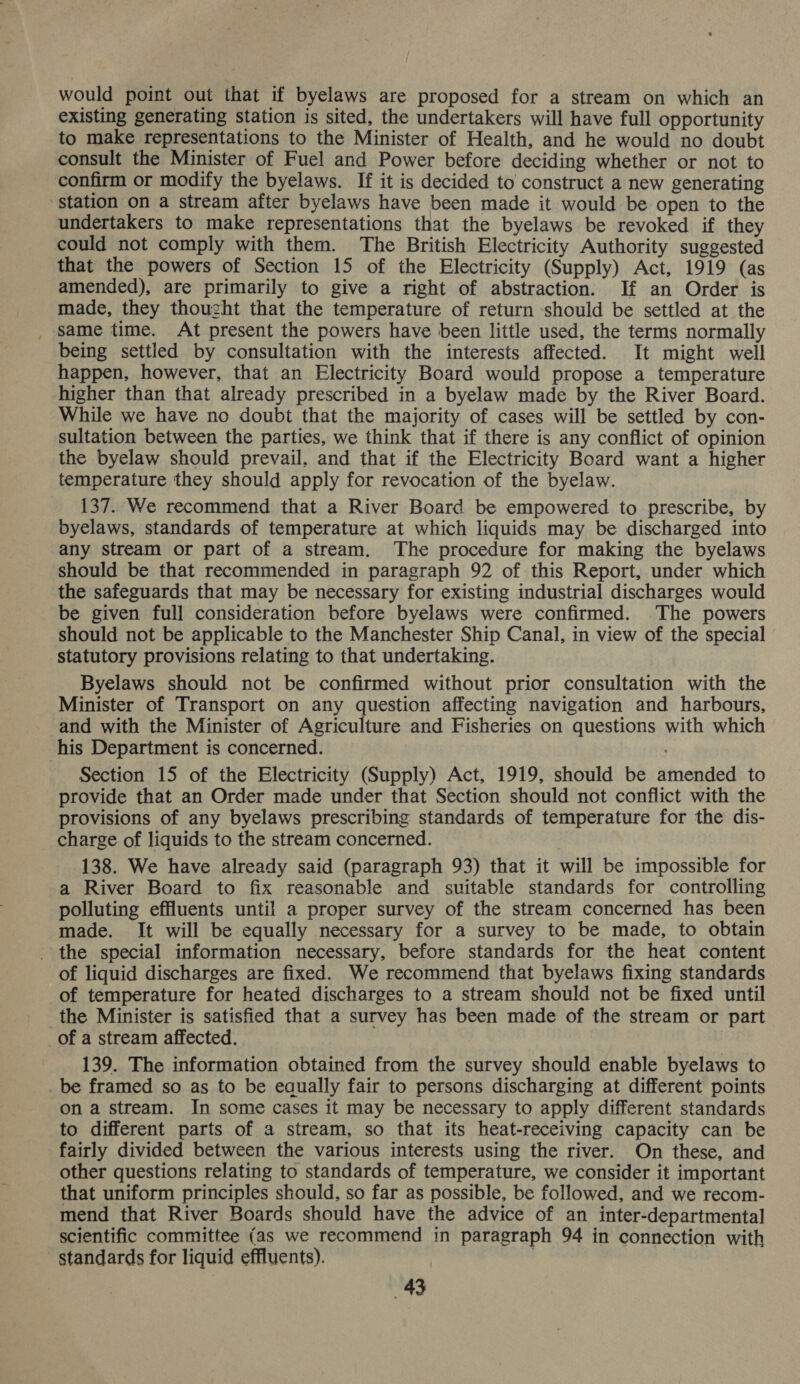 would point out that if byelaws are proposed for a stream on which an existing generating station is sited, the undertakers will have full opportunity to make representations to the Minister of Health, and he would no doubt consult the Minister of Fuel and Power before deciding whether or not to confirm or modify the byelaws. If it is decided to construct a new generating ‘station on a stream after byelaws have been made it would be open to the undertakers to make representations that the byelaws be revoked if they could not comply with them. The British Electricity Authority suggested that the powers of Section 15 of the Electricity (Supply) Act, 1919 (as amended), are primarily to give a right of abstraction. If an Order is made, they thousht that the temperature of return should be settled at the _ same time. At present the powers have been little used, the terms normally being settled by consultation with the interests affected. It might well happen, however, that an Electricity Board would propose a temperature higher than that already prescribed in a byelaw made by the River Board. While we have no doubt that the majority of cases will be settled by con- sultation between the parties, we think that if there is any conflict of opinion the byelaw should prevail, and that if the Electricity Board want a higher temperature they should apply for revocation of the byelaw. 137. We recommend that a River Board be empowered to prescribe, by byelaws, standards of temperature at which liquids may be discharged into any stream or part of a stream. The procedure for making the byelaws should be that recommended in paragraph 92 of this Report, under which the safeguards that may be necessary for existing industrial discharges would be given full consideration before byelaws were confirmed. The powers should not be applicable to the Manchester Ship Canal, in view of the special statutory provisions relating to that undertaking. Byelaws should not be confirmed without prior consultation with the Minister of Transport on any question affecting navigation and harbours, and with the Minister of Agriculture and Fisheries on questions with which his Department is concerned. Section 15 of the Electricity (Supply) Act, 1919, should be amended to provide that an Order made under that Section should not conflict with the provisions of any byelaws prescribing standards of temperature for the dis- charge of liquids to the stream concerned. 138. We have already said (paragraph 93) that it will be impossible for a River Board to fix reasonable and suitable standards for controlling polluting effluents until a proper survey of the stream concerned has been made. It will be equally necessary for a survey to be made, to obtain - the special information necessary, before standards for the heat content of liquid discharges are fixed. We recommend that byelaws fixing standards of temperature for heated discharges to a stream should not be fixed until the Minister is satisfied that a survey has been made of the stream or part _of a stream affected. 139. The information obtained from the survey should enable byelaws to _ be framed so as to be eaually fair to persons discharging at different points on a stream. In some cases it may be necessary to apply different standards to different parts of a stream, so that its heat-receiving capacity can be fairly divided between the various interests using the river. On these, and other questions relating to standards of temperature, we consider it important that uniform principles should, so far as possible, be followed, and we recom- mend that River Boards should have the advice of an inter-departmental scientific committee (as we recommend in paragraph 94 in connection with - standards for liquid effluents). .