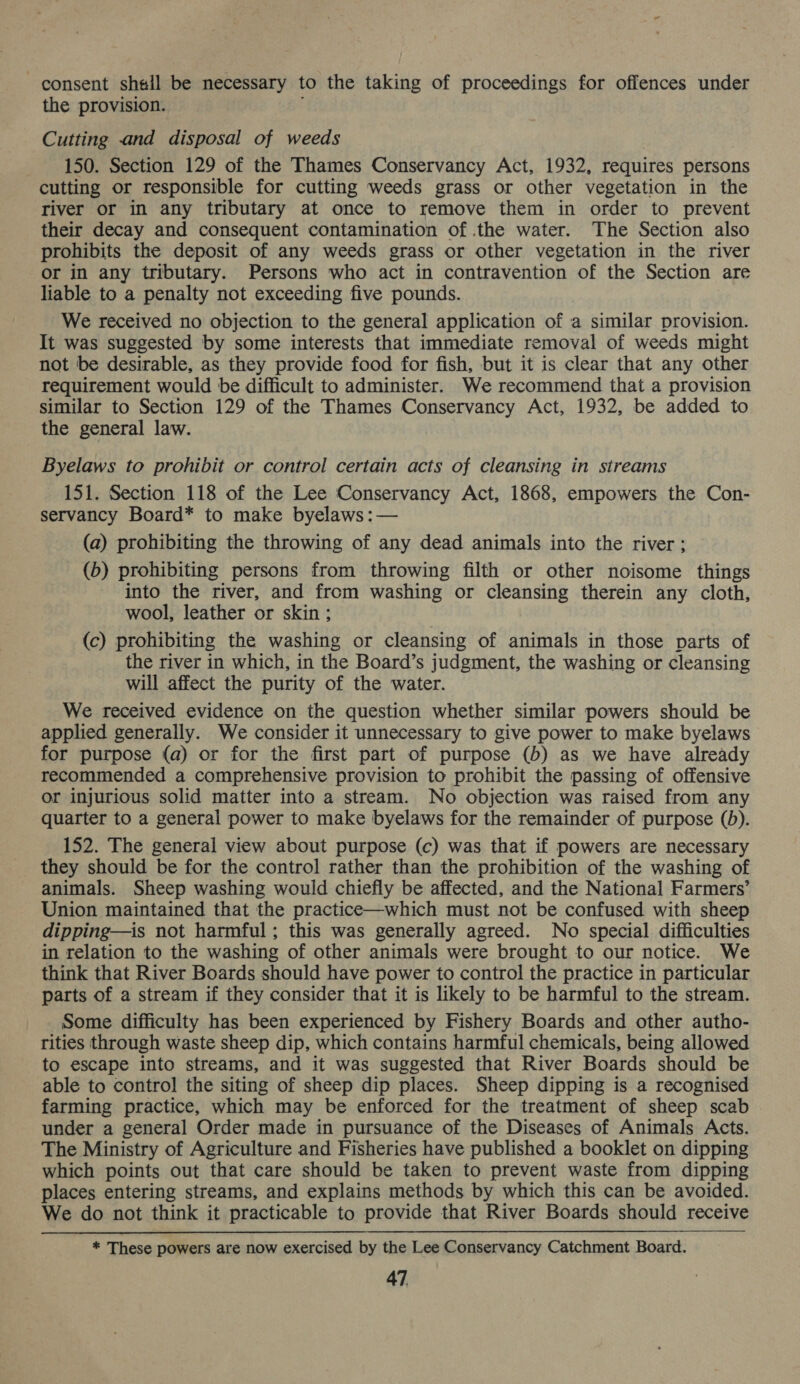 consent shell be necessary to the taking of proceedings for offences under the provision. Cutting and disposal of weeds 150. Section 129 of the Thames Conservancy Act, 1932, requires persons cutting or responsible for cutting weeds grass or other vegetation in the river or in any tributary at once to remove them in order to prevent their decay and consequent contamination of the water. The Section also prohibits the deposit of any weeds grass or other vegetation in the river or in any tributary. Persons who act in contravention of the Section are liable to a penalty not exceeding five pounds. We received no objection to the general application of : a similar provision. It was suggested by some interests that immediate removal of weeds might not be desirable, as they provide food for fish, but it is clear that any other requirement would be difficult to administer. We recommend that a provision similar to Section 129 of the Thames Conservancy Act, 1932, be added to the general law. Byelaws to prohibit or control certain acts of cleansing in streams 151. Section 118 of the Lee Conservancy Act, 1868, empowers the Con- servancy Board* to make byelaws:— (a) prohibiting the throwing of any dead animals into the river; (b) prohibiting persons from throwing filth or other noisome things into the river, and from washing or cleansing therein any cloth, wool, leather or skin ; (c) prohibiting the washing or cleansing of animals in those parts of the river in which, in the Board’s judgment, the washing or cleansing will affect the purity of the water. We received evidence on the question whether similar powers should be applied generally. We consider it unnecessary to give power to make byelaws for purpose (a) or for the first part of purpose (b) as we have already recommended a comprehensive provision to prohibit the passing of offensive or injurious solid matter into a stream. No objection was raised from any quarter to a general power to make byelaws for the remainder of purpose (b). 152. The general view about purpose (c) was that if powers are necessary they should be for the control rather than the prohibition of the washing of animals. Sheep washing would chiefly be affected, and the National Farmers’ Union maintained that the practice—which must not be confused with sheep dipping—is not harmful; this was generally agreed. No special difficulties in relation to the washing of other animals were brought to our notice. We think that River Boards should have power to control the practice in particular parts of a stream if they consider that it is likely to be harmful to the stream. Some difficulty has been experienced by Fishery Boards and other autho- rities through waste sheep dip, which contains harmful chemicals, being allowed to escape into streams, and it was suggested that River Boards should be able to contro] the siting of sheep dip places. Sheep dipping is a recognised farming practice, which may be enforced for the treatment of sheep scab under a general Order made in pursuance of the Diseases of Animals Acts. The Ministry of Agriculture and Fisheries have published a booklet on dipping which points out that care should be taken to prevent waste from dipping places entering streams, and explains methods by which this can be avoided. We do not think it practicable to provide that River Boards should receive * These powers are now exercised by the Lee Conservancy Catchment Board.