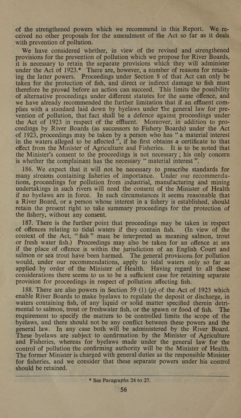 of the strengthened powers which we recommend in this Report. We re- ceived no other proposals for the amendment of the Act so far as it deals with prevention of pollution. We have considered whether, in view of the revised and strengthened provisions for the prevention of pollution which we propose for River Boards, it is necessary to retain the separate provisions which they will administer under the Act of 1923.* There are, however, a number of reasons for retain- ing the latter powers. Proceedings under Section 8 of that Act can only be taken for the protection of fish, and direct or indirect damage to fish must therefore be proved before an action can succeed. This limits the possibility of alternative proceedings under different statutes for the same offence, and we have already recommended the further limitation that if an effluent com- plies with a standard laid down by byelaws under the general law for pre- vention of pollution, that fact shall be a defence against proceedings under the Act of 1923 in respect of the effluent. Moreover, in addition to pro- ceedings by River Boards (as successors to Fishery Boards) under the Act of 1923, proceedings may be taken by a person who has “a material interest in the waters alleged to be affected ”, if he first obtains a certificate to that effect from the Minister of Agriculture and Fisheries. It is to be noted that the Minister’s consent to the proceedings is not necessary ; his only concern is whether the complainant has the necessary “ material interest”. 186. We expect that it will not be necessary to prescribe standards for many streams containing fisheries of importance. Under our recommenda- tions, proceedings for pollution from industrial, manufacturing and mining undertakings in such rivers will need the consent of the Minister of Health if no byelaws are in force. In such circumstances it seems reasonable that a River Board, or a person whose interest in a fishery is established, should retain the present right to take summary proceedings for the protection of the fishery, without any consent. 187. There is the further point that proceedings may be taken in respect of offences relating to tidal waters if they contain fish. (In view of the context of the Act, “fish” must be interpreted as meaning salmon, trout or fresh water fish.) Proceedings may also be taken for an offence at sea if the place of offence is within the jurisdiction of an English Court and salmon or sea trout have been harmed. The general provisions for pollution would, under our recommendations, apply to tidal waters only so far as applied by order of the Minister of Health. Having regard to all these considerations there seems to us to be a sufficient case for retaining separate provision for proceedings in respect of pollution affecting fish. 188. There are also powers in Section 59 (1) (p) of the Act of 1923 which enable River Boards to make byelaws to regulate the deposit or discharge, in waters containing fish, of any liquid or solid matter specified therein detri- mental to salmon, trout or freshwater fish, or the spawn or food of fish. The requirement to specify the matters to be controlled limits the scope of the byelaws, and there should not be any conflict between these powers and the general law. In any case both will be administered by the River Board. These byelaws are subject to confirmation by the Minister of Agriculture and Fisheries, whereas for byelaws made under the general law for the control of pollution the confirming authority will be the Minister of Health. The former Minister is charged with general duties as the responsible Minister for fisheries, and we consider that these separate powers under his control should be retained. * See Paragraphs 24 to 27. «56